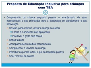 Proposta de Educação Inclusiva para crianças
com TEA
“A programação das atividades (em propostas educacionais inclusivas para
crianças autistas) não pode restringir-se a objetivos voltados para conteúdos
programáticos escolares mas deve estar inicialmente voltada para a melhoria da
qualidade de vida da criança, através de uma melhora de comportamento que
facilite sua integração na família e na sociedade.” (p.122)
 Aspectos gerais da organização escolar
 Necessidade de envolvimento da comunidade escolar:
Gestores, professores, auxiliares, pais, crianças...
 Discernimento e disponibilidade de toda a comunidade para lidar com
situações inusitadas e peculidaridades/ particularidades de cada pessoa
 Cuidados com a infra-estrutura: o ambiente deve se adequar às
necessidades dos alunos
 