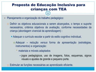 Proposta de Educação Inclusiva para crianças
com TEA
 Compreensão da criança enquanto pessoa, o levantamento de suas
necessidades e das prioridades para a elaboração do planejamento e das
intervenção
 Desafio, para a família, deixar a criança na escola
Escola é o ambiente mais apropriado
Incentivar o gosto pela escola
 Rotina familiar
 Acompanhamento médico/ medicamento
 Compreender o universo da criança
 Perceber os pontos fortes, o que dá resultado positivo
 Criar “pontes” de acesso
 