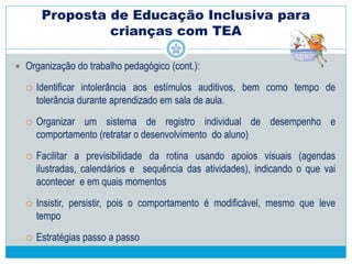 Proposta de Educação Inclusiva para
crianças com TEA
 Planejamento e organização do trabalho pedagógico:
 Definir os objetivos educacionais a serem alcançados, o tempo e suporte
necessários, critérios objetivos de avaliação, conforme necessidades da
criança (abordagem vivencial da aprendizagem) :
Adequar o currículo escolar a partir do estilo cognitivo individual,
 Adequar – redução versus forma de apresentação (estratégias,
instrumentos) e organização:
• materiais e móveis adaptados
 jogos pedagógicos, uso de imagens, fotos, esquemas, signos
visuais e ajustes de grande e pequeno porte.
 Estimular as funções necessárias ao aprendizado eficiente.
 