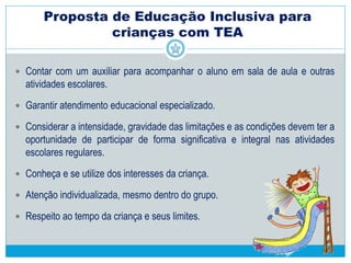  Organização do trabalho pedagógico (cont.):
 Identificar intolerância aos estímulos auditivos, bem como tempo de
tolerância durante aprendizado em sala de aula.
 Organizar um sistema de registro individual de desempenho e
comportamento (retratar o desenvolvimento do aluno)
 Facilitar a previsibilidade da rotina usando apoios visuais (agendas
ilustradas, calendários e sequência das atividades), indicando o que vai
acontecer e em quais momentos
 Insistir, persistir, pois o comportamento é modificável, mesmo que leve
tempo
 Estratégias passo a passo
Proposta de Educação Inclusiva para
crianças com TEA
 