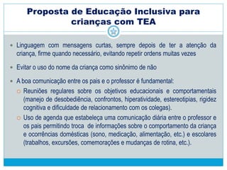  Contar com um auxiliar para acompanhar o aluno em sala de aula e outras
atividades escolares.
 Garantir atendimento educacional especializado.
 Considerar a intensidade, gravidade das limitações e as condições devem ter a
oportunidade de participar de forma significativa e integral nas atividades
escolares regulares.
 Conheça e se utilize dos interesses da criança.
 Atenção individualizada, mesmo dentro do grupo.
 Respeito ao tempo da criança e seus limites.
Proposta de Educação Inclusiva para
crianças com TEA
 