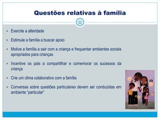  Linguagem com mensagens curtas, sempre depois de ter a atenção da
criança, firme quando necessário, evitando repetir ordens muitas vezes
 Evitar o uso do nome da criança como sinônimo de não
 A boa comunicação entre os pais e o professor é fundamental:
 Reuniões regulares sobre os objetivos educacionais e comportamentais
(manejo de desobediência, confrontos, hiperatividade, estereotipias, rigidez
cognitiva e dificuldade de relacionamento com os colegas).
 Uso de agenda que estabeleça uma comunicação diária entre o professor e
os pais permitindo troca de informações sobre o comportamento da criança
e ocorrências domésticas (sono, medicação, alimentação, etc.) e escolares
(trabalhos, excursões, comemorações e mudanças de rotina, etc.).
Proposta de Educação Inclusiva para
crianças com TEA
 