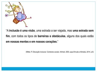“A inclusão é uma visão, uma estrada a ser viajada, mas uma estrada sem
fim, com todos os tipos de barreiras e obstáculos, alguns dos quais estão
em nossas mentes e em nossos corações.”
(Mitter, P. Educação inclusiva: Contextos sociais. Artmed, 2003, apud Arruda e Almeida, 2014, p.6)
 