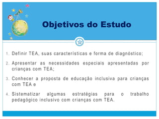 1. Definir TEA, suas características e forma de diagnóstico;
2. Apresentar as necessidades especiais apresentadas por
crianças com TEA;
3. Conhecer a proposta de educação inclusiva para crianças
com TEA e
4. Sistematizar algumas estratégias para o trabalho
pedagógico inclusivo com crianças com TEA.
Objetivos do Estudo
 