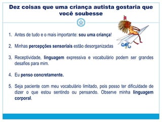 Dez coisas que uma criança autista gostaria que
você soubesse
1. Antes de tudo e o mais importante: sou uma criança!
2. Minhas percepções sensoriais estão desorganizadas
3. Receptividade, linguagem expressiva e vocabulário podem ser grandes
desafios para mim.
4. Eu penso concretamente.
5. Seja paciente com meu vocabulário limitado, pois posso ter dificuldade de
dizer o que estou sentindo ou pensando. Observe minha linguagem
corporal.
 