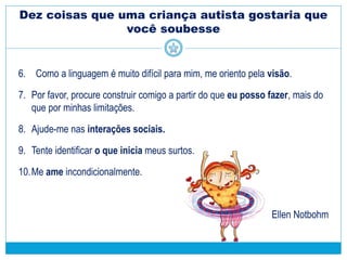 Dez coisas que uma criança autista gostaria que
você soubesse
6. Como a linguagem é muito difícil para mim, me oriento pela visão.
7. Por favor, procure construir comigo a partir do que eu posso fazer, mais do
que por minhas limitações.
8. Ajude-me nas interações sociais.
9. Tente identificar o que inicia meus surtos.
10.Me ame incondicionalmente.
Ellen Notbohm
 