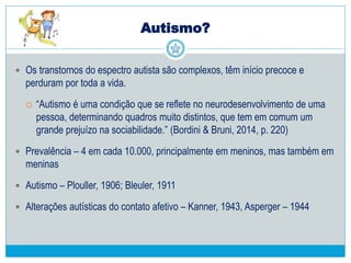 Autismo?
 Os transtornos do espectro autista são complexos, têm início precoce e
perduram por toda a vida.
 “Autismo é uma condição que se reflete no neurodesenvolvimento de uma
pessoa, determinando quadros muito distintos, que tem em comum um
grande prejuízo na sociabilidade.” (Bordini & Bruni, 2014, p. 220)
 Prevalência – 4 em cada 10.000, principalmente em meninos, mas também em
meninas
 Autismo – Plouller, 1906; Bleuler, 1911
 Alterações autísticas do contato afetivo – Kanner, 1943, Asperger – 1944
 