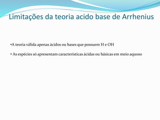 Limitações da teoria acido base de Arrhenius
•A teoria válida apenas ácidos ou bases que possuem H e OH
• As espécies só apresentam características ácidas ou básicas em meio aquoso
 