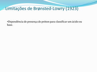 Limitações de Brønsted-Lowry (1923)
•Dependência de presença de próton para classificar um ácido ou
base.
 