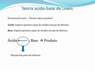 Teoria acido-base de Lewis
Na teoria de Lewis – “fim do culto ao próton”
Ácido: Espécie química capaz de receber um par de elétrons
Base: Espécie química capaz de receber um par de elétrons
Ácido : Base  Produto
Direção dos pares de elétrons
 