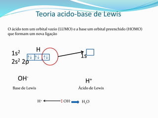 Teoria acido-base de Lewis
O ácido tem um orbital vazio (LUMO) e a base um orbital preenchido (HOMO)
que formam um nova ligação
1s
H+
1s2
2s2 2p
OH-
H
Base de Lewis Ácido de Lewis
H+ : OH-
H2O
 