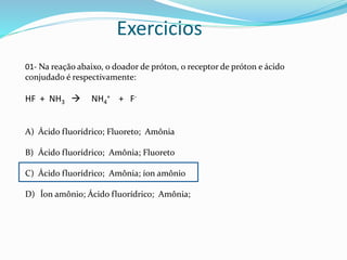 Exercicios
01- Na reação abaixo, o doador de próton, o receptor de próton e ácido
conjudado é respectivamente:
HF + NH3  NH4
+ + F-
A) Ácido fluorídrico; Fluoreto; Amônia
B) Ácido fluorídrico; Amônia; Fluoreto
C) Ácido fluorídrico; Amônia; íon amônio
D) Íon amônio; Ácido fluorídrico; Amônia;
 