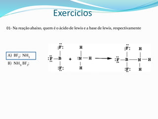Exercicios
01- Na reação abaixo, quem é o ácido de lewis e a base de lewis, respectivamente
A) BF3; NH3
B) NH3; BF3;
 