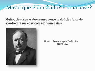 Mas o que é um ácido? E uma base?
Muitos cientistas elaboraram o conceito de ácido-base de
acordo com sua convicções experimentais
O sueco Svante August Arrhenius
(1859-1927)
 