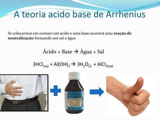A teoria acido base de Arrhenius
Se colocarmos em contato um ácido e uma base ocorrerá uma reação de
neutralização formando um sal e água
Ácido + Base  Água + Sal
3HCl(aq) + Al(OH)3  3H2O(l) + AlCl3(aq)
 