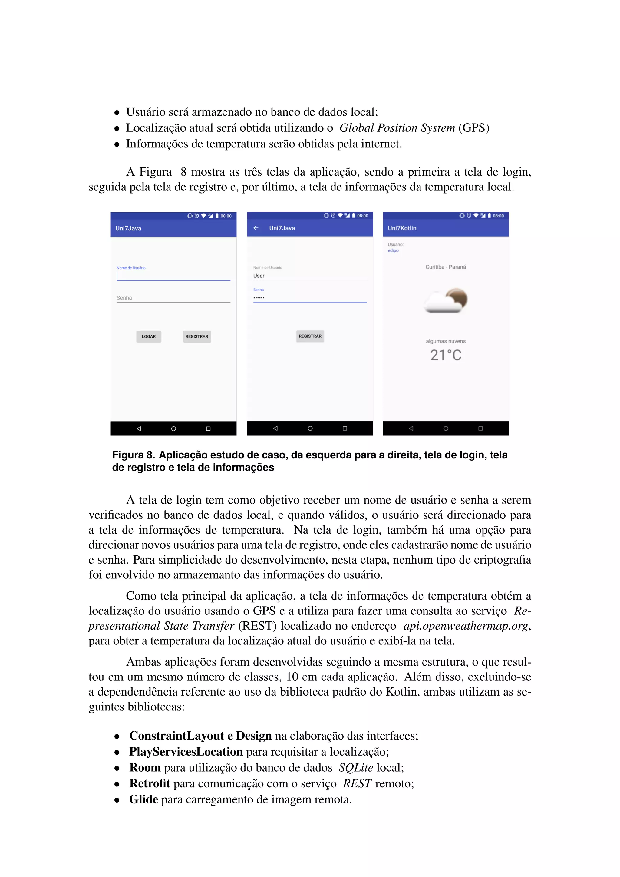 • Usu´ario ser´a armazenado no banco de dados local;
• Localizac¸˜ao atual ser´a obtida utilizando o Global Position System (GPS)
• Informac¸˜oes de temperatura ser˜ao obtidas pela internet.
A Figura 8 mostra as trˆes telas da aplicac¸˜ao, sendo a primeira a tela de login,
seguida pela tela de registro e, por ´ultimo, a tela de informac¸˜oes da temperatura local.
Figura 8. Aplicac¸ ˜ao estudo de caso, da esquerda para a direita, tela de login, tela
de registro e tela de informac¸ ˜oes
A tela de login tem como objetivo receber um nome de usu´ario e senha a serem
veriﬁcados no banco de dados local, e quando v´alidos, o usu´ario ser´a direcionado para
a tela de informac¸˜oes de temperatura. Na tela de login, tamb´em h´a uma opc¸˜ao para
direcionar novos usu´arios para uma tela de registro, onde eles cadastrar˜ao nome de usu´ario
e senha. Para simplicidade do desenvolvimento, nesta etapa, nenhum tipo de criptograﬁa
foi envolvido no armazemanto das informac¸˜oes do usu´ario.
Como tela principal da aplicac¸˜ao, a tela de informac¸˜oes de temperatura obt´em a
localizac¸˜ao do usu´ario usando o GPS e a utiliza para fazer uma consulta ao servic¸o Re-
presentational State Transfer (REST) localizado no enderec¸o api.openweathermap.org,
para obter a temperatura da localizac¸˜ao atual do usu´ario e exib´ı-la na tela.
Ambas aplicac¸˜oes foram desenvolvidas seguindo a mesma estrutura, o que resul-
tou em um mesmo n´umero de classes, 10 em cada aplicac¸˜ao. Al´em disso, excluindo-se
a dependendˆencia referente ao uso da biblioteca padr˜ao do Kotlin, ambas utilizam as se-
guintes bibliotecas:
• ConstraintLayout e Design na elaborac¸˜ao das interfaces;
• PlayServicesLocation para requisitar a localizac¸˜ao;
• Room para utilizac¸˜ao do banco de dados SQLite local;
• Retroﬁt para comunicac¸˜ao com o servic¸o REST remoto;
• Glide para carregamento de imagem remota.
 