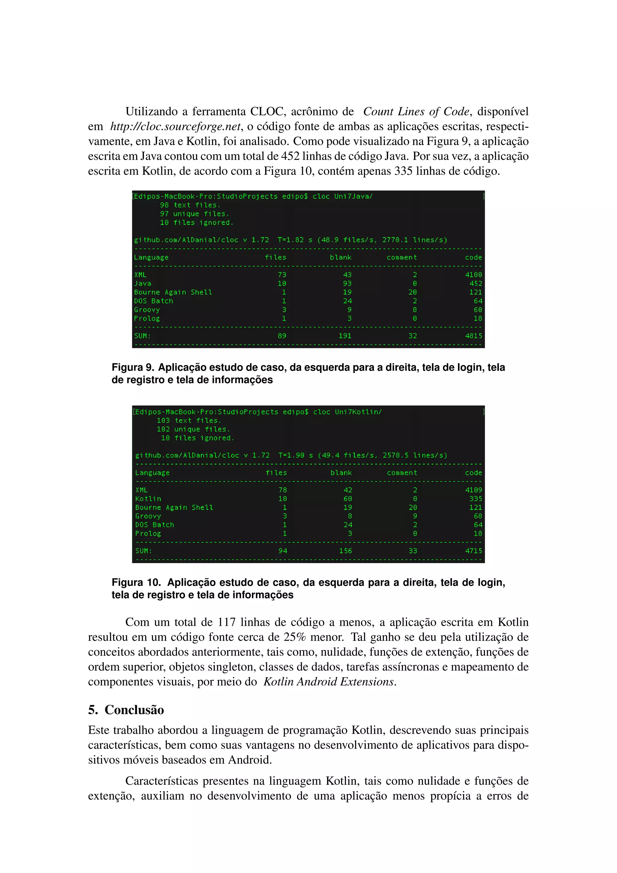 Utilizando a ferramenta CLOC, acrˆonimo de Count Lines of Code, dispon´ıvel
em http://cloc.sourceforge.net, o c´odigo fonte de ambas as aplicac¸˜oes escritas, respecti-
vamente, em Java e Kotlin, foi analisado. Como pode visualizado na Figura 9, a aplicac¸˜ao
escrita em Java contou com um total de 452 linhas de c´odigo Java. Por sua vez, a aplicac¸˜ao
escrita em Kotlin, de acordo com a Figura 10, cont´em apenas 335 linhas de c´odigo.
Figura 9. Aplicac¸ ˜ao estudo de caso, da esquerda para a direita, tela de login, tela
de registro e tela de informac¸ ˜oes
Figura 10. Aplicac¸ ˜ao estudo de caso, da esquerda para a direita, tela de login,
tela de registro e tela de informac¸ ˜oes
Com um total de 117 linhas de c´odigo a menos, a aplicac¸˜ao escrita em Kotlin
resultou em um c´odigo fonte cerca de 25% menor. Tal ganho se deu pela utilizac¸˜ao de
conceitos abordados anteriormente, tais como, nulidade, func¸˜oes de extenc¸˜ao, func¸˜oes de
ordem superior, objetos singleton, classes de dados, tarefas ass´ıncronas e mapeamento de
componentes visuais, por meio do Kotlin Android Extensions.
5. Conclus˜ao
Este trabalho abordou a linguagem de programac¸˜ao Kotlin, descrevendo suas principais
caracter´ısticas, bem como suas vantagens no desenvolvimento de aplicativos para dispo-
sitivos m´oveis baseados em Android.
Caracter´ısticas presentes na linguagem Kotlin, tais como nulidade e func¸˜oes de
extenc¸˜ao, auxiliam no desenvolvimento de uma aplicac¸˜ao menos prop´ıcia a erros de
 