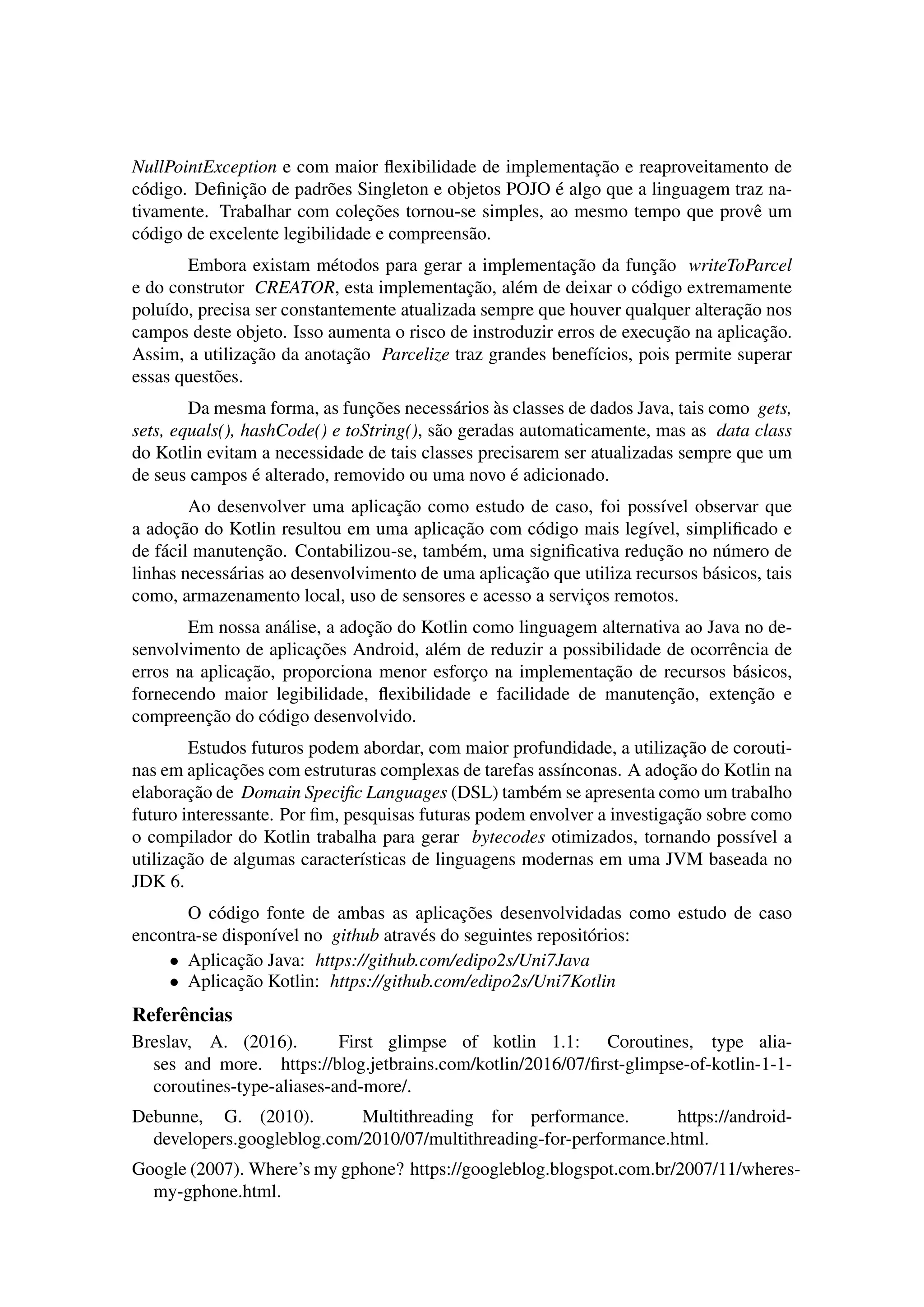 NullPointException e com maior ﬂexibilidade de implementac¸˜ao e reaproveitamento de
c´odigo. Deﬁnic¸˜ao de padr˜oes Singleton e objetos POJO ´e algo que a linguagem traz na-
tivamente. Trabalhar com colec¸˜oes tornou-se simples, ao mesmo tempo que provˆe um
c´odigo de excelente legibilidade e compreens˜ao.
Embora existam m´etodos para gerar a implementac¸˜ao da func¸˜ao writeToParcel
e do construtor CREATOR, esta implementac¸˜ao, al´em de deixar o c´odigo extremamente
polu´ıdo, precisa ser constantemente atualizada sempre que houver qualquer alterac¸˜ao nos
campos deste objeto. Isso aumenta o risco de instroduzir erros de execuc¸˜ao na aplicac¸˜ao.
Assim, a utilizac¸˜ao da anotac¸˜ao Parcelize traz grandes benef´ıcios, pois permite superar
essas quest˜oes.
Da mesma forma, as func¸˜oes necess´arios `as classes de dados Java, tais como gets,
sets, equals(), hashCode() e toString(), s˜ao geradas automaticamente, mas as data class
do Kotlin evitam a necessidade de tais classes precisarem ser atualizadas sempre que um
de seus campos ´e alterado, removido ou uma novo ´e adicionado.
Ao desenvolver uma aplicac¸˜ao como estudo de caso, foi poss´ıvel observar que
a adoc¸˜ao do Kotlin resultou em uma aplicac¸˜ao com c´odigo mais leg´ıvel, simpliﬁcado e
de f´acil manutenc¸˜ao. Contabilizou-se, tamb´em, uma signiﬁcativa reduc¸˜ao no n´umero de
linhas necess´arias ao desenvolvimento de uma aplicac¸˜ao que utiliza recursos b´asicos, tais
como, armazenamento local, uso de sensores e acesso a servic¸os remotos.
Em nossa an´alise, a adoc¸˜ao do Kotlin como linguagem alternativa ao Java no de-
senvolvimento de aplicac¸˜oes Android, al´em de reduzir a possibilidade de ocorrˆencia de
erros na aplicac¸˜ao, proporciona menor esforc¸o na implementac¸˜ao de recursos b´asicos,
fornecendo maior legibilidade, ﬂexibilidade e facilidade de manutenc¸˜ao, extenc¸˜ao e
compreenc¸˜ao do c´odigo desenvolvido.
Estudos futuros podem abordar, com maior profundidade, a utilizac¸˜ao de corouti-
nas em aplicac¸˜oes com estruturas complexas de tarefas ass´ınconas. A adoc¸˜ao do Kotlin na
elaborac¸˜ao de Domain Speciﬁc Languages (DSL) tamb´em se apresenta como um trabalho
futuro interessante. Por ﬁm, pesquisas futuras podem envolver a investigac¸˜ao sobre como
o compilador do Kotlin trabalha para gerar bytecodes otimizados, tornando poss´ıvel a
utilizac¸˜ao de algumas caracter´ısticas de linguagens modernas em uma JVM baseada no
JDK 6.
O c´odigo fonte de ambas as aplicac¸˜oes desenvolvidadas como estudo de caso
encontra-se dispon´ıvel no github atrav´es do seguintes reposit´orios:
• Aplicac¸˜ao Java: https://github.com/edipo2s/Uni7Java
• Aplicac¸˜ao Kotlin: https://github.com/edipo2s/Uni7Kotlin
Referˆencias
Breslav, A. (2016). First glimpse of kotlin 1.1: Coroutines, type alia-
ses and more. https://blog.jetbrains.com/kotlin/2016/07/ﬁrst-glimpse-of-kotlin-1-1-
coroutines-type-aliases-and-more/.
Debunne, G. (2010). Multithreading for performance. https://android-
developers.googleblog.com/2010/07/multithreading-for-performance.html.
Google (2007). Where’s my gphone? https://googleblog.blogspot.com.br/2007/11/wheres-
my-gphone.html.
 