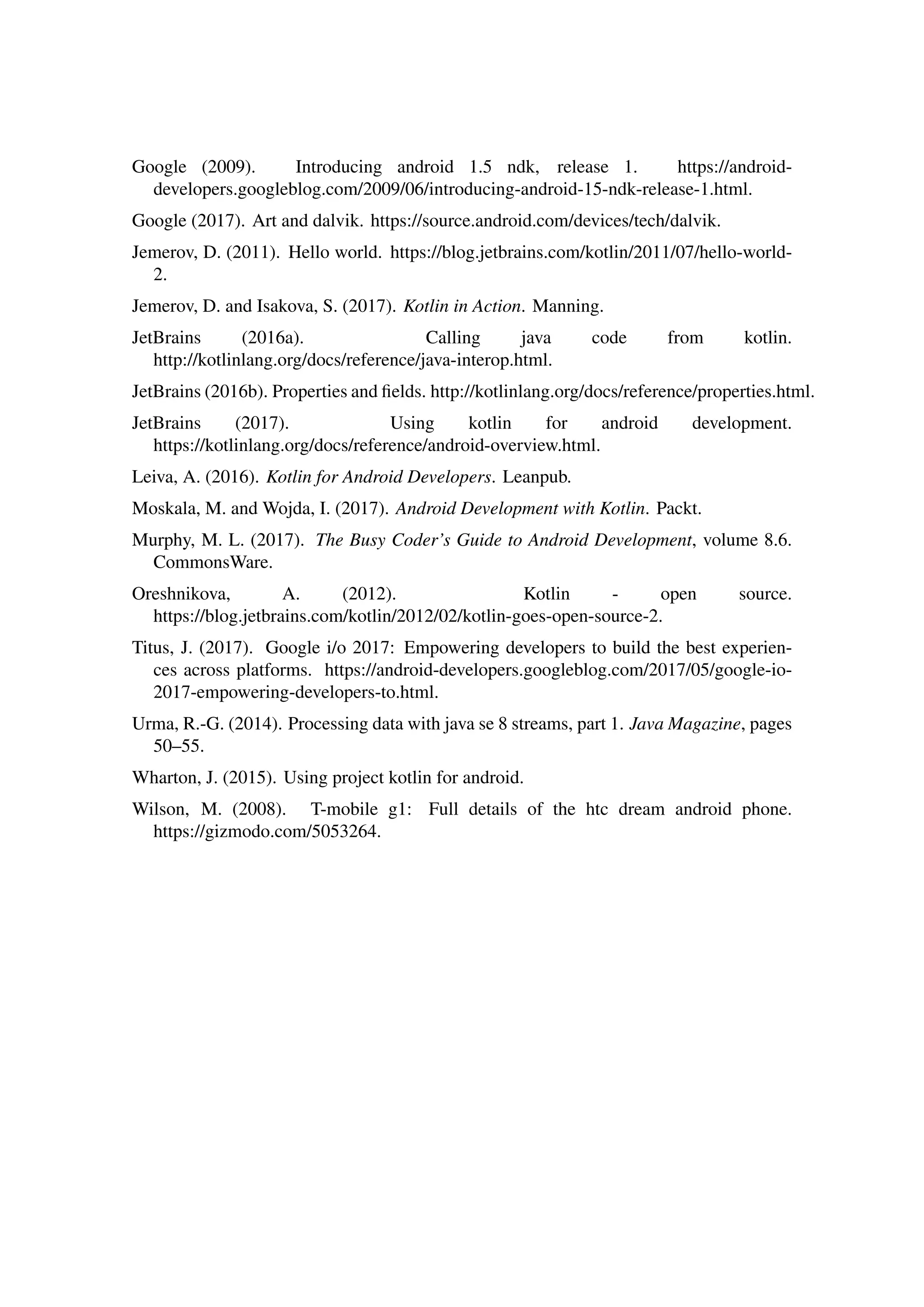 Google (2009). Introducing android 1.5 ndk, release 1. https://android-
developers.googleblog.com/2009/06/introducing-android-15-ndk-release-1.html.
Google (2017). Art and dalvik. https://source.android.com/devices/tech/dalvik.
Jemerov, D. (2011). Hello world. https://blog.jetbrains.com/kotlin/2011/07/hello-world-
2.
Jemerov, D. and Isakova, S. (2017). Kotlin in Action. Manning.
JetBrains (2016a). Calling java code from kotlin.
http://kotlinlang.org/docs/reference/java-interop.html.
JetBrains (2016b). Properties and ﬁelds. http://kotlinlang.org/docs/reference/properties.html.
JetBrains (2017). Using kotlin for android development.
https://kotlinlang.org/docs/reference/android-overview.html.
Leiva, A. (2016). Kotlin for Android Developers. Leanpub.
Moskala, M. and Wojda, I. (2017). Android Development with Kotlin. Packt.
Murphy, M. L. (2017). The Busy Coder’s Guide to Android Development, volume 8.6.
CommonsWare.
Oreshnikova, A. (2012). Kotlin - open source.
https://blog.jetbrains.com/kotlin/2012/02/kotlin-goes-open-source-2.
Titus, J. (2017). Google i/o 2017: Empowering developers to build the best experien-
ces across platforms. https://android-developers.googleblog.com/2017/05/google-io-
2017-empowering-developers-to.html.
Urma, R.-G. (2014). Processing data with java se 8 streams, part 1. Java Magazine, pages
50–55.
Wharton, J. (2015). Using project kotlin for android.
Wilson, M. (2008). T-mobile g1: Full details of the htc dream android phone.
https://gizmodo.com/5053264.
 