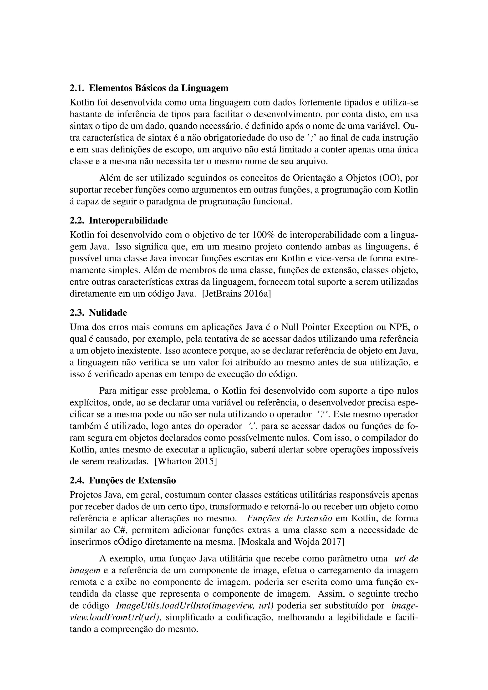 2.1. Elementos B´asicos da Linguagem
Kotlin foi desenvolvida como uma linguagem com dados fortemente tipados e utiliza-se
bastante de inferˆencia de tipos para facilitar o desenvolvimento, por conta disto, em usa
sintax o tipo de um dado, quando necess´ario, ´e deﬁnido ap´os o nome de uma vari´avel. Ou-
tra caracter´ıstica de sintax ´e a n˜ao obrigatoriedade do uso de ’;’ ao ﬁnal de cada instruc¸˜ao
e em suas deﬁnic¸˜oes de escopo, um arquivo n˜ao est´a limitado a conter apenas uma ´unica
classe e a mesma n˜ao necessita ter o mesmo nome de seu arquivo.
Al´em de ser utilizado seguindos os conceitos de Orientac¸˜ao a Objetos (OO), por
suportar receber func¸˜oes como argumentos em outras func¸˜oes, a programac¸˜ao com Kotlin
´a capaz de seguir o paradgma de programac¸˜ao funcional.
2.2. Interoperabilidade
Kotlin foi desenvolvido com o objetivo de ter 100% de interoperabilidade com a lingua-
gem Java. Isso signiﬁca que, em um mesmo projeto contendo ambas as linguagens, ´e
poss´ıvel uma classe Java invocar func¸˜oes escritas em Kotlin e vice-versa de forma extre-
mamente simples. Al´em de membros de uma classe, func¸˜oes de extens˜ao, classes objeto,
entre outras caracter´ısticas extras da linguagem, fornecem total suporte a serem utilizadas
diretamente em um c´odigo Java. [JetBrains 2016a]
2.3. Nulidade
Uma dos erros mais comuns em aplicac¸˜oes Java ´e o Null Pointer Exception ou NPE, o
qual ´e causado, por exemplo, pela tentativa de se acessar dados utilizando uma referˆencia
a um objeto inexistente. Isso acontece porque, ao se declarar referˆencia de objeto em Java,
a linguagem n˜ao veriﬁca se um valor foi atribu´ıdo ao mesmo antes de sua utilizac¸˜ao, e
isso ´e veriﬁcado apenas em tempo de execuc¸˜ao do c´odigo.
Para mitigar esse problema, o Kotlin foi desenvolvido com suporte a tipo nulos
expl´ıcitos, onde, ao se declarar uma vari´avel ou referˆencia, o desenvolvedor precisa espe-
ciﬁcar se a mesma pode ou n˜ao ser nula utilizando o operador ’?’. Este mesmo operador
tamb´em ´e utilizado, logo antes do operador ’.’, para se acessar dados ou func¸˜oes de fo-
ram segura em objetos declarados como poss´ıvelmente nulos. Com isso, o compilador do
Kotlin, antes mesmo de executar a aplicac¸˜ao, saber´a alertar sobre operac¸˜oes imposs´ıveis
de serem realizadas. [Wharton 2015]
2.4. Func¸˜oes de Extens˜ao
Projetos Java, em geral, costumam conter classes est´aticas utilit´arias respons´aveis apenas
por receber dados de um certo tipo, transformado e retorn´a-lo ou receber um objeto como
referˆencia e aplicar alterac¸˜oes no mesmo. Func¸˜oes de Extens˜ao em Kotlin, de forma
similar ao C#, permitem adicionar func¸˜oes extras a uma classe sem a necessidade de
inserirmos c ´Odigo diretamente na mesma. [Moskala and Wojda 2017]
A exemplo, uma func¸ao Java utilit´aria que recebe como parˆametro uma url de
imagem e a referˆencia de um componente de image, efetua o carregamento da imagem
remota e a exibe no componente de imagem, poderia ser escrita como uma func¸˜ao ex-
tendida da classe que representa o componente de imagem. Assim, o seguinte trecho
de c´odigo ImageUtils.loadUrlInto(imageview, url) poderia ser substitu´ıdo por image-
view.loadFromUrl(url), simpliﬁcado a codiﬁcac¸˜ao, melhorando a legibilidade e facili-
tando a compreenc¸˜ao do mesmo.
 
