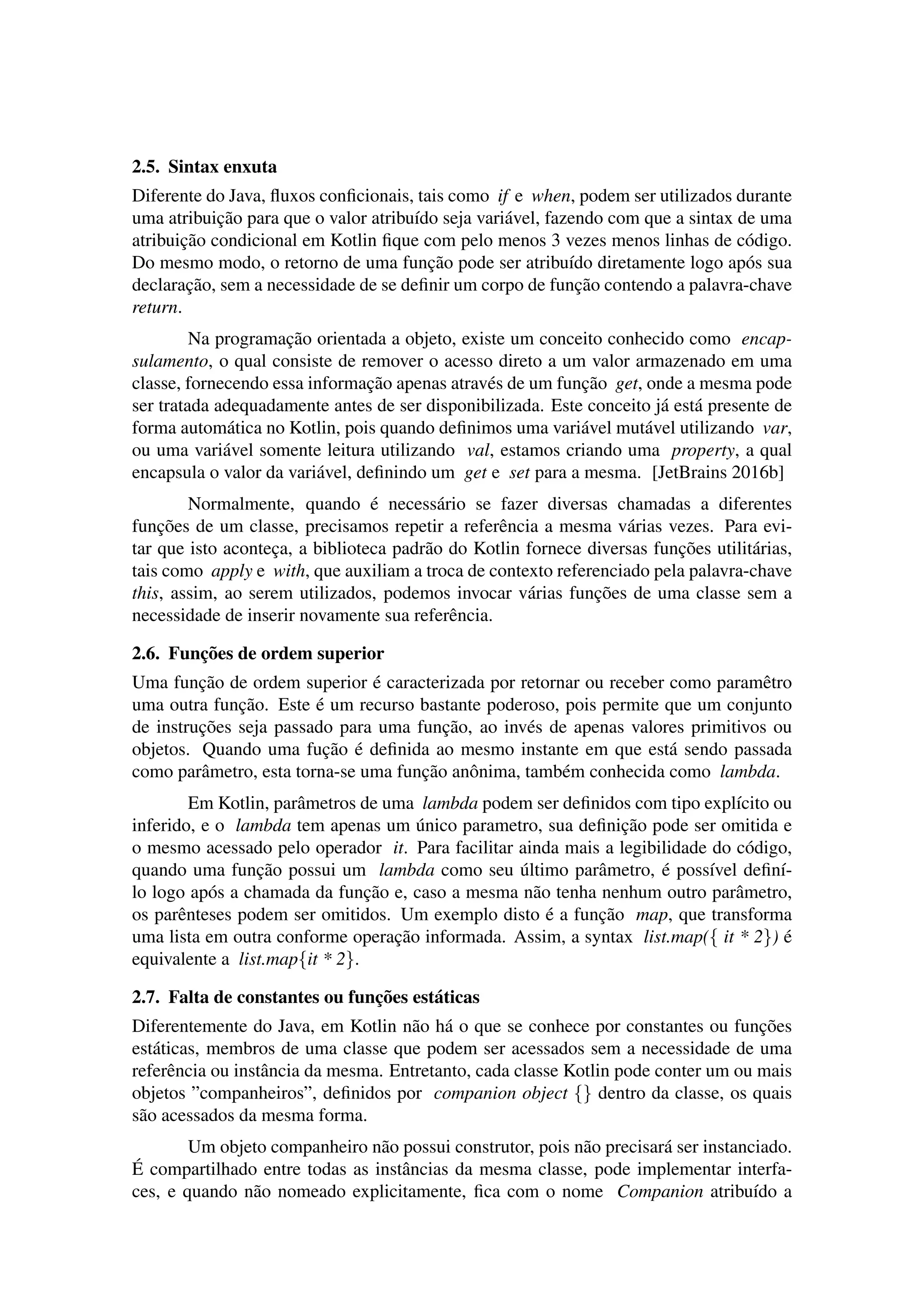 2.5. Sintax enxuta
Diferente do Java, ﬂuxos conﬁcionais, tais como if e when, podem ser utilizados durante
uma atribuic¸˜ao para que o valor atribu´ıdo seja vari´avel, fazendo com que a sintax de uma
atribuic¸˜ao condicional em Kotlin ﬁque com pelo menos 3 vezes menos linhas de c´odigo.
Do mesmo modo, o retorno de uma func¸˜ao pode ser atribu´ıdo diretamente logo ap´os sua
declarac¸˜ao, sem a necessidade de se deﬁnir um corpo de func¸˜ao contendo a palavra-chave
return.
Na programac¸˜ao orientada a objeto, existe um conceito conhecido como encap-
sulamento, o qual consiste de remover o acesso direto a um valor armazenado em uma
classe, fornecendo essa informac¸˜ao apenas atrav´es de um func¸˜ao get, onde a mesma pode
ser tratada adequadamente antes de ser disponibilizada. Este conceito j´a est´a presente de
forma autom´atica no Kotlin, pois quando deﬁnimos uma vari´avel mut´avel utilizando var,
ou uma vari´avel somente leitura utilizando val, estamos criando uma property, a qual
encapsula o valor da vari´avel, deﬁnindo um get e set para a mesma. [JetBrains 2016b]
Normalmente, quando ´e necess´ario se fazer diversas chamadas a diferentes
func¸˜oes de um classe, precisamos repetir a referˆencia a mesma v´arias vezes. Para evi-
tar que isto acontec¸a, a biblioteca padr˜ao do Kotlin fornece diversas func¸˜oes utilit´arias,
tais como apply e with, que auxiliam a troca de contexto referenciado pela palavra-chave
this, assim, ao serem utilizados, podemos invocar v´arias func¸˜oes de uma classe sem a
necessidade de inserir novamente sua referˆencia.
2.6. Func¸˜oes de ordem superior
Uma func¸˜ao de ordem superior ´e caracterizada por retornar ou receber como paramˆetro
uma outra func¸˜ao. Este ´e um recurso bastante poderoso, pois permite que um conjunto
de instruc¸˜oes seja passado para uma func¸˜ao, ao inv´es de apenas valores primitivos ou
objetos. Quando uma fuc¸˜ao ´e deﬁnida ao mesmo instante em que est´a sendo passada
como parˆametro, esta torna-se uma func¸˜ao anˆonima, tamb´em conhecida como lambda.
Em Kotlin, parˆametros de uma lambda podem ser deﬁnidos com tipo expl´ıcito ou
inferido, e o lambda tem apenas um ´unico parametro, sua deﬁnic¸˜ao pode ser omitida e
o mesmo acessado pelo operador it. Para facilitar ainda mais a legibilidade do c´odigo,
quando uma func¸˜ao possui um lambda como seu ´ultimo parˆametro, ´e poss´ıvel deﬁn´ı-
lo logo ap´os a chamada da func¸˜ao e, caso a mesma n˜ao tenha nenhum outro parˆametro,
os parˆenteses podem ser omitidos. Um exemplo disto ´e a func¸˜ao map, que transforma
uma lista em outra conforme operac¸˜ao informada. Assim, a syntax list.map({ it * 2}) ´e
equivalente a list.map{it * 2}.
2.7. Falta de constantes ou func¸˜oes est´aticas
Diferentemente do Java, em Kotlin n˜ao h´a o que se conhece por constantes ou func¸˜oes
est´aticas, membros de uma classe que podem ser acessados sem a necessidade de uma
referˆencia ou instˆancia da mesma. Entretanto, cada classe Kotlin pode conter um ou mais
objetos ”companheiros”, deﬁnidos por companion object {} dentro da classe, os quais
s˜ao acessados da mesma forma.
Um objeto companheiro n˜ao possui construtor, pois n˜ao precisar´a ser instanciado.
´E compartilhado entre todas as instˆancias da mesma classe, pode implementar interfa-
ces, e quando n˜ao nomeado explicitamente, ﬁca com o nome Companion atribu´ıdo a
 