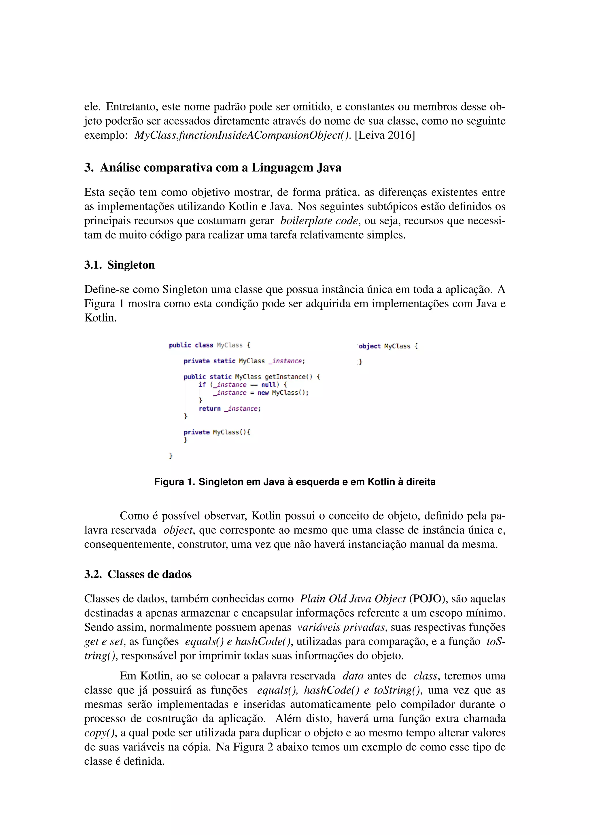 ele. Entretanto, este nome padr˜ao pode ser omitido, e constantes ou membros desse ob-
jeto poder˜ao ser acessados diretamente atrav´es do nome de sua classe, como no seguinte
exemplo: MyClass.functionInsideACompanionObject(). [Leiva 2016]
3. An´alise comparativa com a Linguagem Java
Esta sec¸˜ao tem como objetivo mostrar, de forma pr´atica, as diferenc¸as existentes entre
as implementac¸˜oes utilizando Kotlin e Java. Nos seguintes subt´opicos est˜ao deﬁnidos os
principais recursos que costumam gerar boilerplate code, ou seja, recursos que necessi-
tam de muito c´odigo para realizar uma tarefa relativamente simples.
3.1. Singleton
Deﬁne-se como Singleton uma classe que possua instˆancia ´unica em toda a aplicac¸˜ao. A
Figura 1 mostra como esta condic¸˜ao pode ser adquirida em implementac¸˜oes com Java e
Kotlin.
Figura 1. Singleton em Java `a esquerda e em Kotlin `a direita
Como ´e poss´ıvel observar, Kotlin possui o conceito de objeto, deﬁnido pela pa-
lavra reservada object, que corresponte ao mesmo que uma classe de instˆancia ´unica e,
consequentemente, construtor, uma vez que n˜ao haver´a instanciac¸˜ao manual da mesma.
3.2. Classes de dados
Classes de dados, tamb´em conhecidas como Plain Old Java Object (POJO), s˜ao aquelas
destinadas a apenas armazenar e encapsular informac¸˜oes referente a um escopo m´ınimo.
Sendo assim, normalmente possuem apenas vari´aveis privadas, suas respectivas func¸˜oes
get e set, as func¸˜oes equals() e hashCode(), utilizadas para comparac¸˜ao, e a func¸˜ao toS-
tring(), respons´avel por imprimir todas suas informac¸˜oes do objeto.
Em Kotlin, ao se colocar a palavra reservada data antes de class, teremos uma
classe que j´a possuir´a as func¸˜oes equals(), hashCode() e toString(), uma vez que as
mesmas ser˜ao implementadas e inseridas automaticamente pelo compilador durante o
processo de cosntruc¸˜ao da aplicac¸˜ao. Al´em disto, haver´a uma func¸˜ao extra chamada
copy(), a qual pode ser utilizada para duplicar o objeto e ao mesmo tempo alterar valores
de suas vari´aveis na c´opia. Na Figura 2 abaixo temos um exemplo de como esse tipo de
classe ´e deﬁnida.
 