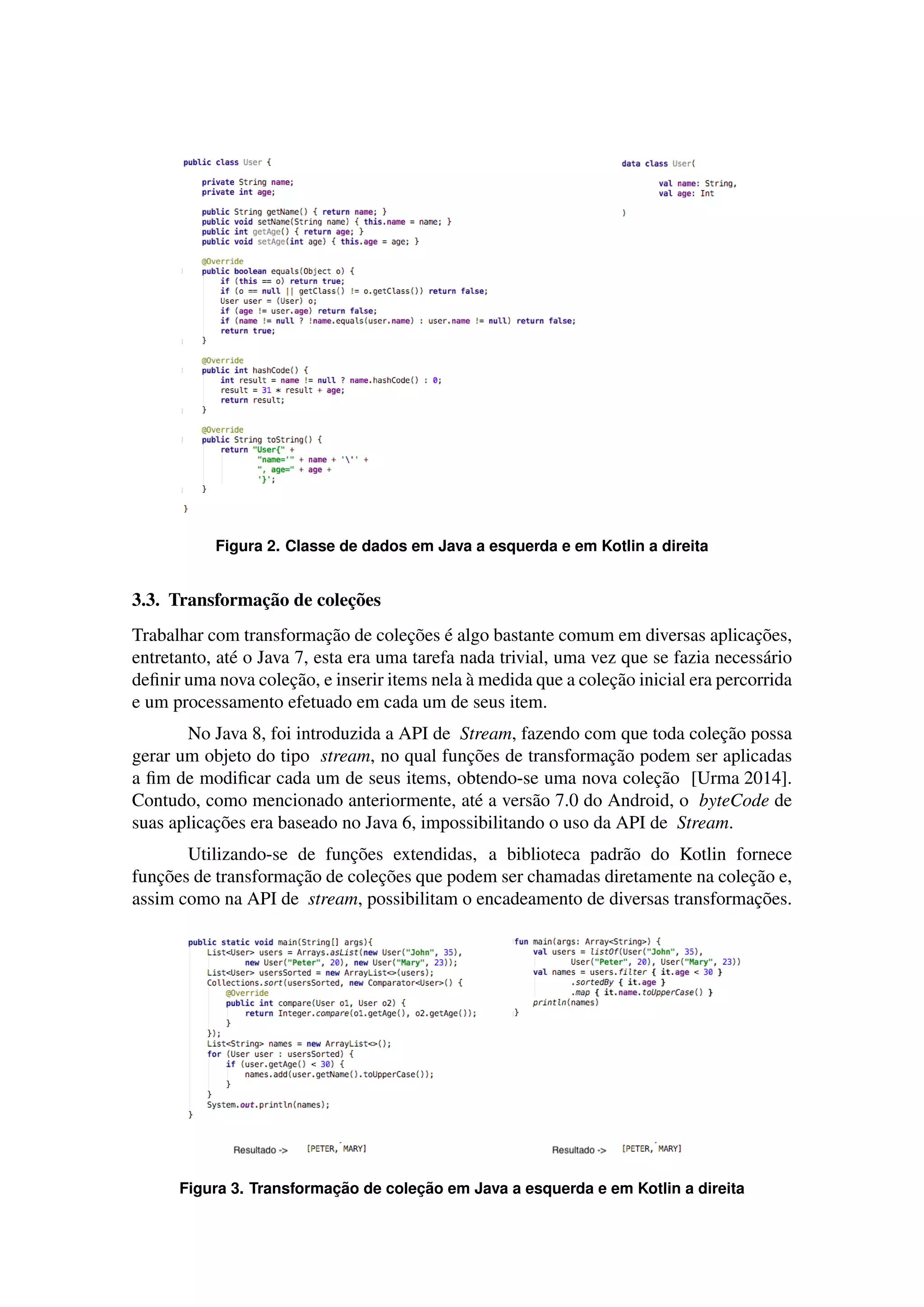 Figura 2. Classe de dados em Java a esquerda e em Kotlin a direita
3.3. Transformac¸˜ao de colec¸˜oes
Trabalhar com transformac¸˜ao de colec¸˜oes ´e algo bastante comum em diversas aplicac¸˜oes,
entretanto, at´e o Java 7, esta era uma tarefa nada trivial, uma vez que se fazia necess´ario
deﬁnir uma nova colec¸˜ao, e inserir items nela `a medida que a colec¸˜ao inicial era percorrida
e um processamento efetuado em cada um de seus item.
No Java 8, foi introduzida a API de Stream, fazendo com que toda colec¸˜ao possa
gerar um objeto do tipo stream, no qual func¸˜oes de transformac¸˜ao podem ser aplicadas
a ﬁm de modiﬁcar cada um de seus items, obtendo-se uma nova colec¸˜ao [Urma 2014].
Contudo, como mencionado anteriormente, at´e a vers˜ao 7.0 do Android, o byteCode de
suas aplicac¸˜oes era baseado no Java 6, impossibilitando o uso da API de Stream.
Utilizando-se de func¸˜oes extendidas, a biblioteca padr˜ao do Kotlin fornece
func¸˜oes de transformac¸˜ao de colec¸˜oes que podem ser chamadas diretamente na colec¸˜ao e,
assim como na API de stream, possibilitam o encadeamento de diversas transformac¸˜oes.
Figura 3. Transformac¸ ˜ao de colec¸ ˜ao em Java a esquerda e em Kotlin a direita
 