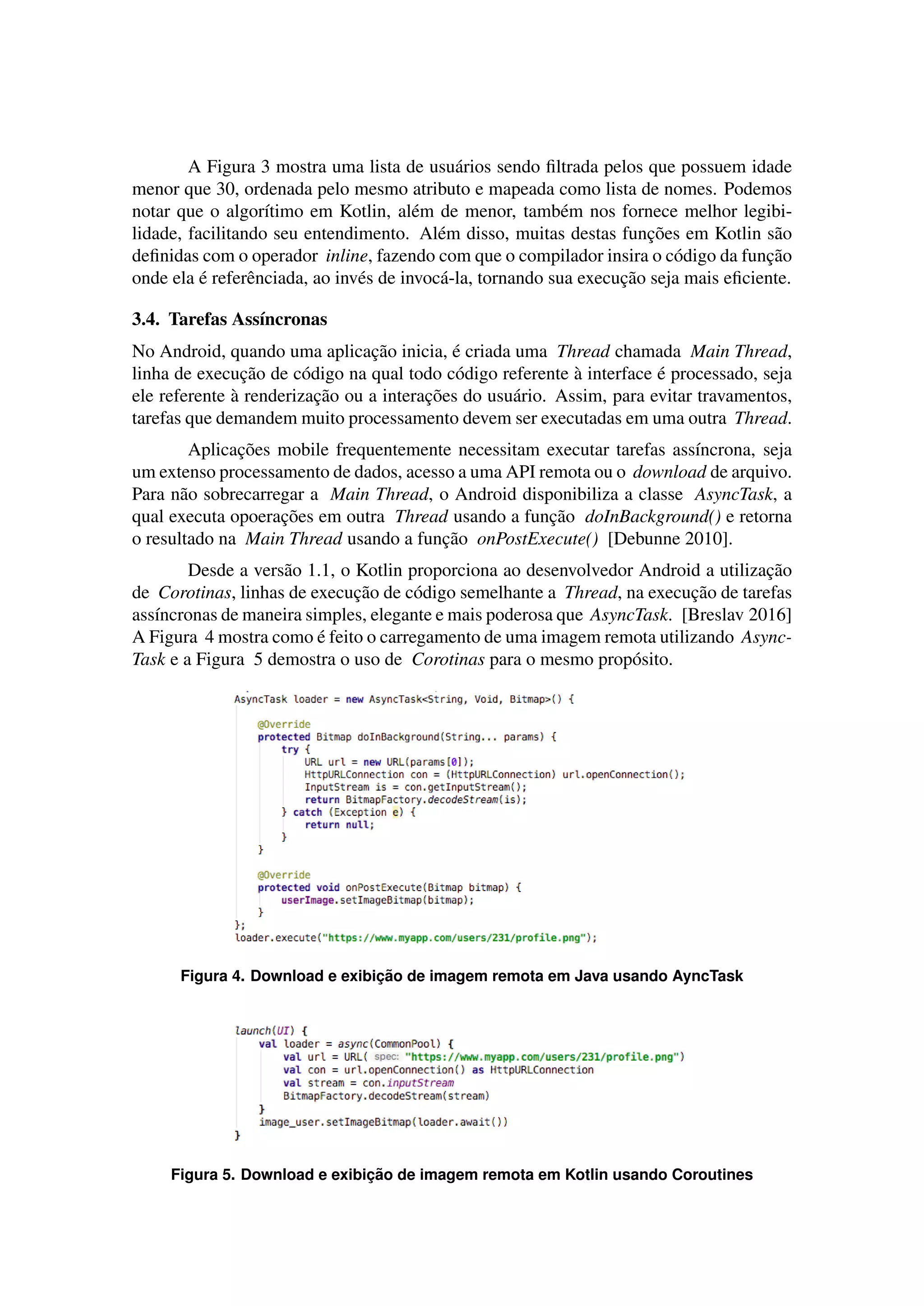 A Figura 3 mostra uma lista de usu´arios sendo ﬁltrada pelos que possuem idade
menor que 30, ordenada pelo mesmo atributo e mapeada como lista de nomes. Podemos
notar que o algor´ıtimo em Kotlin, al´em de menor, tamb´em nos fornece melhor legibi-
lidade, facilitando seu entendimento. Al´em disso, muitas destas func¸˜oes em Kotlin s˜ao
deﬁnidas com o operador inline, fazendo com que o compilador insira o c´odigo da func¸˜ao
onde ela ´e referˆenciada, ao inv´es de invoc´a-la, tornando sua execuc¸˜ao seja mais eﬁciente.
3.4. Tarefas Ass´ıncronas
No Android, quando uma aplicac¸˜ao inicia, ´e criada uma Thread chamada Main Thread,
linha de execuc¸˜ao de c´odigo na qual todo c´odigo referente `a interface ´e processado, seja
ele referente `a renderizac¸˜ao ou a interac¸˜oes do usu´ario. Assim, para evitar travamentos,
tarefas que demandem muito processamento devem ser executadas em uma outra Thread.
Aplicac¸˜oes mobile frequentemente necessitam executar tarefas ass´ıncrona, seja
um extenso processamento de dados, acesso a uma API remota ou o download de arquivo.
Para n˜ao sobrecarregar a Main Thread, o Android disponibiliza a classe AsyncTask, a
qual executa opoerac¸˜oes em outra Thread usando a func¸˜ao doInBackground() e retorna
o resultado na Main Thread usando a func¸˜ao onPostExecute() [Debunne 2010].
Desde a vers˜ao 1.1, o Kotlin proporciona ao desenvolvedor Android a utilizac¸˜ao
de Corotinas, linhas de execuc¸˜ao de c´odigo semelhante a Thread, na execuc¸˜ao de tarefas
ass´ıncronas de maneira simples, elegante e mais poderosa que AsyncTask. [Breslav 2016]
A Figura 4 mostra como ´e feito o carregamento de uma imagem remota utilizando Async-
Task e a Figura 5 demostra o uso de Corotinas para o mesmo prop´osito.
Figura 4. Download e exibic¸ ˜ao de imagem remota em Java usando AyncTask
Figura 5. Download e exibic¸ ˜ao de imagem remota em Kotlin usando Coroutines
 