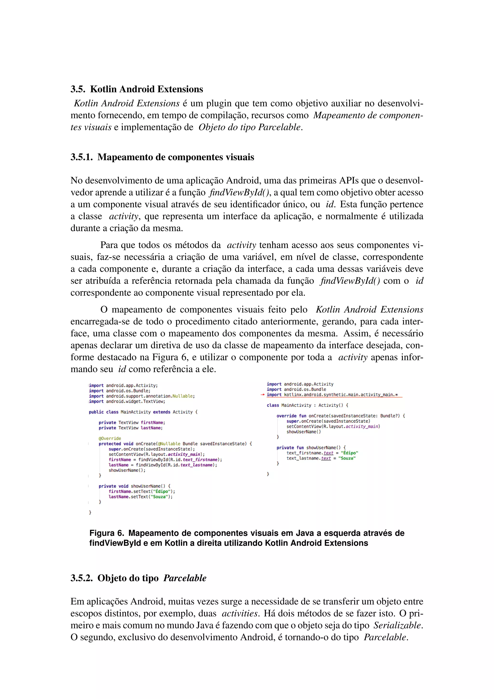 3.5. Kotlin Android Extensions
Kotlin Android Extensions ´e um plugin que tem como objetivo auxiliar no desenvolvi-
mento fornecendo, em tempo de compilac¸˜ao, recursos como Mapeamento de componen-
tes visuais e implementac¸˜ao de Objeto do tipo Parcelable.
3.5.1. Mapeamento de componentes visuais
No desenvolvimento de uma aplicac¸˜ao Android, uma das primeiras APIs que o desenvol-
vedor aprende a utilizar ´e a func¸˜ao ﬁndViewById(), a qual tem como objetivo obter acesso
a um componente visual atrav´es de seu identiﬁcador ´unico, ou id. Esta func¸˜ao pertence
a classe activity, que representa um interface da aplicac¸˜ao, e normalmente ´e utilizada
durante a criac¸˜ao da mesma.
Para que todos os m´etodos da activity tenham acesso aos seus componentes vi-
suais, faz-se necess´aria a criac¸˜ao de uma vari´avel, em n´ıvel de classe, correspondente
a cada componente e, durante a criac¸˜ao da interface, a cada uma dessas vari´aveis deve
ser atribu´ıda a referˆencia retornada pela chamada da func¸˜ao ﬁndViewById() com o id
correspondente ao componente visual representado por ela.
O mapeamento de componentes visuais feito pelo Kotlin Android Extensions
encarregada-se de todo o procedimento citado anteriormente, gerando, para cada inter-
face, uma classe com o mapeamento dos componentes da mesma. Assim, ´e necess´ario
apenas declarar um diretiva de uso da classe de mapeamento da interface desejada, con-
forme destacado na Figura 6, e utilizar o componente por toda a activity apenas infor-
mando seu id como referˆencia a ele.
Figura 6. Mapeamento de componentes visuais em Java a esquerda atrav´es de
ﬁndViewById e em Kotlin a direita utilizando Kotlin Android Extensions
3.5.2. Objeto do tipo Parcelable
Em aplicac¸˜oes Android, muitas vezes surge a necessidade de se transferir um objeto entre
escopos distintos, por exemplo, duas activities. H´a dois m´etodos de se fazer isto. O pri-
meiro e mais comum no mundo Java ´e fazendo com que o objeto seja do tipo Serializable.
O segundo, exclusivo do desenvolvimento Android, ´e tornando-o do tipo Parcelable.
 