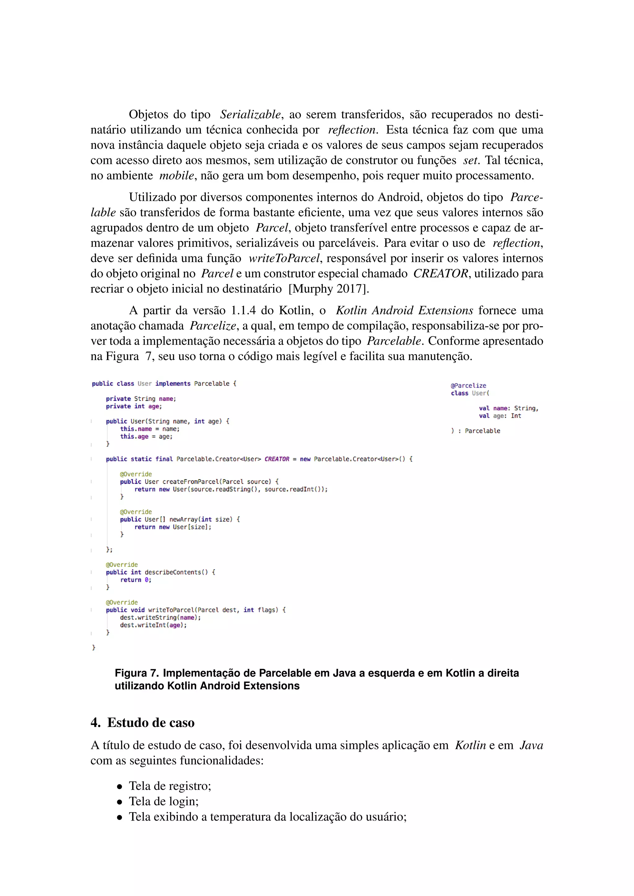 Objetos do tipo Serializable, ao serem transferidos, s˜ao recuperados no desti-
nat´ario utilizando um t´ecnica conhecida por reﬂection. Esta t´ecnica faz com que uma
nova instˆancia daquele objeto seja criada e os valores de seus campos sejam recuperados
com acesso direto aos mesmos, sem utilizac¸˜ao de construtor ou func¸˜oes set. Tal t´ecnica,
no ambiente mobile, n˜ao gera um bom desempenho, pois requer muito processamento.
Utilizado por diversos componentes internos do Android, objetos do tipo Parce-
lable s˜ao transferidos de forma bastante eﬁciente, uma vez que seus valores internos s˜ao
agrupados dentro de um objeto Parcel, objeto transfer´ıvel entre processos e capaz de ar-
mazenar valores primitivos, serializ´aveis ou parcel´aveis. Para evitar o uso de reﬂection,
deve ser deﬁnida uma func¸˜ao writeToParcel, respons´avel por inserir os valores internos
do objeto original no Parcel e um construtor especial chamado CREATOR, utilizado para
recriar o objeto inicial no destinat´ario [Murphy 2017].
A partir da vers˜ao 1.1.4 do Kotlin, o Kotlin Android Extensions fornece uma
anotac¸˜ao chamada Parcelize, a qual, em tempo de compilac¸˜ao, responsabiliza-se por pro-
ver toda a implementac¸˜ao necess´aria a objetos do tipo Parcelable. Conforme apresentado
na Figura 7, seu uso torna o c´odigo mais leg´ıvel e facilita sua manutenc¸˜ao.
Figura 7. Implementac¸ ˜ao de Parcelable em Java a esquerda e em Kotlin a direita
utilizando Kotlin Android Extensions
4. Estudo de caso
A t´ıtulo de estudo de caso, foi desenvolvida uma simples aplicac¸˜ao em Kotlin e em Java
com as seguintes funcionalidades:
• Tela de registro;
• Tela de login;
• Tela exibindo a temperatura da localizac¸˜ao do usu´ario;
 