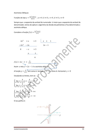 numerosnamente 14
Assintotas Oblíquas
Funções do tipo ,
Sempre que o expoente da variável do numerador é maior que o expoente da variável do
denominador, temos de aplicar o algoritmo da divisão de polinómios e fica determinada a
assintota oblíqua.
Considere a função ( )
4
( )
Assim a reta é a assintota oblíqua
A função tem como A. Vertical: e como A. Horizontal:
Estudando os limites, tem-se:
{
( )
( )
{
( )
( )
O seu gráfico é:
 