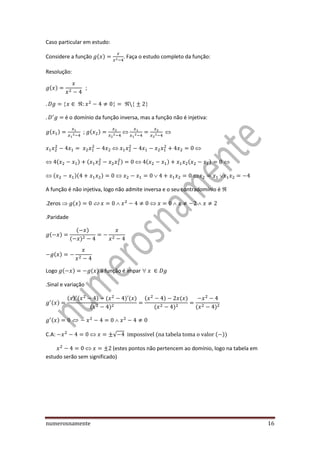 numerosnamente 16
Caso particular em estudo:
Considere a função ( ) . Faça o estudo completo da função:
Resolução:
( )
é o domínio da função inversa, mas a função não é injetiva:
( ) ; ( )
( ) ( ) ( ) ( )
( )( )
A função é não injetiva, logo não admite inversa e o seu contradomínio é
.Zeros  ( )
.Paridade
( )
( )
( )
( )
Logo ( ) ( ) a função é impar
.Sinal e variação
( )
( ) ( ) ( ) ( )
( )
( ) ( )
( ) ( )
( )
C.A: √ ( ( ))
(estes pontos não pertencem ao domínio, logo na tabela em
estudo serão sem significado)
 