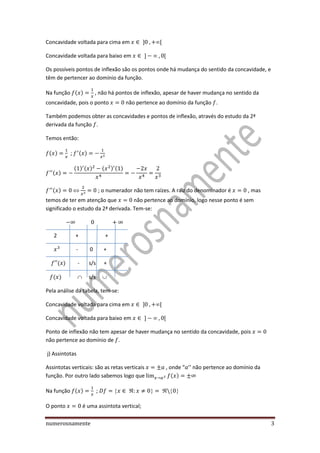 numerosnamente 3
Concavidade voltada para cima em
Concavidade voltada para baixo em
Os possíveis pontos de inflexão são os pontos onde há mudança do sentido da concavidade, e
têm de pertencer ao domínio da função.
Na função ( ) , não há pontos de inflexão, apesar de haver mudança no sentido da
concavidade, pois o ponto não pertence ao domínio da função .
Também podemos obter as concavidades e pontos de inflexão, através do estudo da 2ª
derivada da função .
Temos então:
( ) ; ( )
( )
( ) ( ) ( ) ( )
( ) ; o numerador não tem raízes. A raiz do denominador é , mas
temos de ter em atenção que não pertence ao domínio, logo nesse ponto é sem
significado o estudo da 2ª derivada. Tem-se:
2 + +
- 0 +
( ) - s/s +
( )  s/s 
Pela análise da tabela, tem-se:
Concavidade voltada para cima em
Concavidade voltada para baixo em
Ponto de inflexão não tem apesar de haver mudança no sentido da concavidade, pois
não pertence ao domínio de .
j) Assintotas
Assintotas verticais: são as retas verticais , onde “ ’’ não pertence ao domínio da
função. Por outro lado sabemos logo que ( )
Na função ( ) ;
O ponto é uma assintota vertical;
 