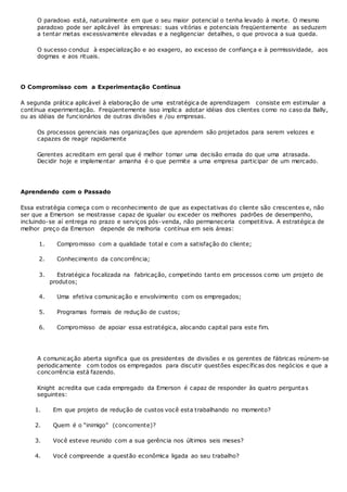 O paradoxo está, naturalmente em que o seu maior potencial o tenha levado à morte. O mesmo
paradoxo pode ser aplicável às empresas: suas vitórias e potenciais freqüentemente as seduzem
a tentar metas excessivamente elevadas e a negligenciar detalhes, o que provoca a sua queda.
O sucesso conduz à especialização e ao exagero, ao excesso de confiança e à permissividade, aos
dogmas e aos rituais.
O Compromisso com a Experimentação Contínua
A segunda prática aplicável à elaboração de uma estratégica de aprendizagem consiste em estimular a
contínua experimentação. Freqüentemente isso implic a adotar idéias dos clientes como no caso da Bally,
ou as idéias de funcionários de outras divisões e /ou empresas.
Os processos gerenciais nas organizações que aprendem são projetados para serem velozes e
capazes de reagir rapidamente
Gerentes acreditam em geral que é melhor tomar uma decisão errada do que uma atrasada.
Decidir hoje e implementar amanha é o que permite a uma empresa participar de um mercado.
Aprendendo com o Passado
Essa estratégia começa com o reconhecimento de que as expectativas do cliente são crescentes e, não
ser que a Emerson se mostrasse capaz de igualar ou exceder os melhores padrões de desempenho,
incluindo-se aí entrega no prazo e serviços pós-venda, não permaneceria competitiva. A estratégica de
melhor preço da Emerson depende de melhoria contínua em seis áreas:
1. Compromisso com a qualidade total e com a satisfação do cliente;
2. Conhecimento da concorrência;
3. Estratégica focalizada na fabricação, competindo tanto em processos como um projeto de
produtos;
4. Uma efetiva comunicação e envolvimento com os empregados;
5. Programas formais de redução de custos;
6. Compromisso de apoiar essa estratégica, alocando capital para este fim.
A comunicação aberta significa que os presidentes de divisões e os gerentes de fábricas reúnem-se
periodicamente com todos os empregados para discutir questões específicas dos negócios e que a
concorrência está fazendo.
Knight acredita que cada empregado da Emerson é capaz de responder às quatro perguntas
seguintes:
1. Em que projeto de redução de custos você esta trabalhando no momento?
2. Quem é o “inimigo” (concorrente)?
3. Você esteve reunido com a sua gerência nos últimos seis meses?
4. Você compreende a questão econômica ligada ao seu trabalho?
 
