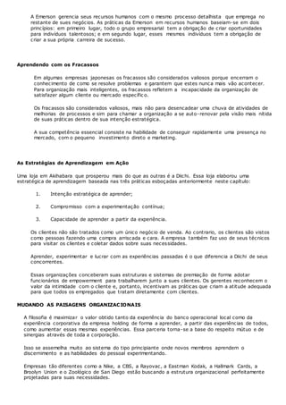 A Emerson gerencia seus recursos humanos com o mesmo processo detalhista que emprega no
restante de sues negócios. As práticas da Emerson em recursos humanos baseiam-se em dois
princípios: em primeiro lugar, todo o grupo empresarial tem a obrigação de criar oportunidades
para indivíduos talentosos; e em segundo lugar, esses mesmos indivíduos tem a obrigação de
criar a sua própria carreira de sucesso.
Aprendendo com os Fracassos
Em algumas empresas japonesas os fracassos são considerados valiosos porque encerram o
conhecimento de como se resolve problemas e garantem que estes nunca mais vão acontecer.
Para organização mais inteligentes, os fracassos refletem a incapacidade da organização de
satisfazer algum cliente ou mercado específic o.
Os fracassos são considerados valiosos, mais não para desencadear uma chuva de atividades de
melhorias de processos e sim para chamar a organização a se auto-renovar pela visão mais nítida
de suas práticas dentro de sua intenção estratégica.
A sua competência essencial consiste na habilidade de conseguir rapidamente uma presença no
mercado, com o pequeno investimento direto e marketing.
As Estratégias de Aprendizagem em Ação
Uma loja em Akihabara que prosperou mais do que as outras é a Diichi. Essa loja elaborou uma
estratégica de aprendizagem baseada nas três práticas esboçadas anteriormente neste capítulo:
1. Intenção estratégica de aprender;
2. Compromisso com a experimentação contínua;
3. Capacidade de aprender a partir da experiência.
Os clientes não são tratados como um único negócio de venda. Ao contrario, os clientes são vistos
como pessoas fazendo uma compra arriscada e cara. A empresa também faz uso de seus técnicos
para visitar os clientes e coletar dados sobre suas necessidades.
Aprender, experimentar e lucrar com as experiências passadas é o que diferencia a Diichi de seus
concorrentes.
Essas organizações conceberam suas estruturas e sistemas de premiação de forma adotar
funcionários de empowerment para trabalharem junto a sues clientes. Os gerentes reconhecem o
valor da intimidade com o cliente e, portanto, incentivam as práticas que criam a atitude adequada
para que todos os empregados que tratam diretamente com clientes.
MUDANDO AS PAISAGENS ORGANIZACIONAIS
A filosofia é maximizar o valor obtido tanto da experiência do banco operacional local como da
experiência corporativa da empresa holding de forma a aprender, a partir das experiências de todos,
como aumentar essas mesmas experiências. Essa parceria torna-se a base do respeito mútuo e de
sinergias através de toda a corporação.
Isso se assemelha muito ao sistema do tipo principiante onde novos membros aprendem o
discernimento e as habilidades do pessoal experimentando.
Empresas tão diferentes como a Nike, a CBS, a Rayovac, a Eastman Kodak, a Hallmark Cards, a
Broolyn Union e o Zoológico de San Diego estão buscando a estrutura organizacional perfeitamente
projetadas para suas necessidades.
 