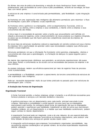 Os últimos dez anos de prática de downsizing e redução de níveis hierárquicos foram motivados
primariamente pela necessidade de cortar custos e pela possibilidade, através da tecnologia, de fazer
mais com menos gente.
A estrutura de uma empresa é caracterizada pela permeabilidade, pela flexibilidade e pela integração
da rede.
As fronteiras em uma organização mais inteligente são altamente permeáveis para maximizar o fluxo
de informações e para abrir a empresa a suas experiências.
As fronteiras entre a gerência e os empregados, entre os departamentos funcionais, entre os
empregados e os clientes, entre a empresa e seus vendedores, e mesmo entre a empresa e seus
concorrentes não são nítidas.
A única regra é a necessidade de aprender sobre a tarefa, que provavelmente será definida em
relação a processos de negócios, como o desenvolvimento de novos produtos ou a logística integrada,
ao passo que as atividades que não fazem parte das competências essenciais da empresa de
terceirizadas.
Os novos tipos de estruturas resultantes colocam a organização em estreito contato com seus c lientes
As empresas têm a oportunidade de aprender sobre suas necessidades e adaptar suas ofertas para
atender a essas exigências.
Estruturas permeáveis em que a informação flui livremente entre gerentes, empregados, clientes e
concorrentes são vitais para a aprendizagem, e a formação de alianças é o passo seguinte para a
flexibilidade.
Na maioria das organizacionais dinâmicas que aprendem, as estruturas organizacionais são quase
como água, fluindo e conformando-se de acordo com as necessidades das pessoas da empresa e de
seus clientes.
As equipes individuais medem sua eficiência operacional por meio de registros finais de processo
como a produtividade.
A permeabilidade e a flexibilidade propiciam o aparecimento da terceira característica da estrutura de
uma organização mais inteligente.
Pode ser necessário desaprender muito do que temos praticado no passado para criar estruturas de
aprendizagem para o futuro.
A Evolução das Formas de Organização
Organização Funcional
A forma funcional permitiu a muitas empresas atingir o tamanho e as eficiências necessárias para
fornecer produtos e serviços a um mercado doméstico crescente.
A gerência precisava criar um departamento para cada tarefa principal executada (como
compras, fabricação e contabilidade) e então garantir recursos para que os empregados
executassem suas tarefas. As vantagens dessa forma de organização são que os empregados
podiam aprender e aperfeiçoar suas habilidades trabalhando ao lado de outros que executavam
trabalhos similares em um departamento e, a medida que suas habilidades aumentavam, podiam
seguir carreias no mesmo departamento.
A organização funcional pode ser imaginada como a de uma máquina de uso especial dedicada,
comumente utilizada pelas empresas burocráticas as knowing organizations, para produzir uma
linha limitada de bens e/ou serviços em grande escala e baixo custo
A integração vertical assegura para empresas funcionalmente organizadas previsibilidade, mas
necessita de extensa coordenação e um grande número de recursos especializados requerendo
máxima utilização.
 