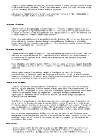 A migração para o sistema de estoques just-in-time permitiu à Harley-Davidosn terceirizar muitos
de seus componentes, reduzindo, assim, o seu tempo total de ciclo. Estruturas funcionais não se
ajustam facilmente a mercados sujeitos a rápidas mudanças.
A burocracia é freqüentemente uma marca das estruturas funcionais devido à necessidade de
coordenar e controlar muitas atividades separadas.
Estrutura Divisional
A forma divisional de organização pode ser imaginada como uma coleção de máquinas de uso
especial que operam independentemente no mercado. Estruturas divisionalizadas tendem a ser
avaliadas por medidas padrão de desempenho que freqüentemente não estão em sincronia com
as necessidades dos clientes de cada divisão individual.
Essas estruturas tradicionais de organização funcional e divisional não tem um bom desempenho
pelos critérios das estruturas de aprendizagem permeabilidade, flexibilidade e intimidade.
Formas mais modernas matricial, organização em rede e organização modular parecem oferecer
maiores oportunidades para aprendizagem.
Estrutura Matricial
A estrutura matricial pode ser imaginada como uma maneira de gerar bens e serviços tanto para
mercados estáveis como em mutação. A estrutura matricial adiciona a essa duas demandas a
necessidade de um equilíbrio entre cada estrutura para produzir uma alocação de recursos
mutuamente benéfica.
Nessa situação a chave para o sucesso é fornecer pessoal a cada um a várias equipes de projeto,
o que é conseguido através da alocação temporária de pessoal de seus departamentos funcionais
(estáveis).
A burocracia e os comitês duradouros mutilam a flexibilidade da matriz. As despesas
administrativas e a duplicação nas linhas de comunicação tornam lenta a tomada de decisões.
Igualmente problemático é o fato de que o pessoal na estrutura matricial deve se reportar a dois
gerentes: o gerente do projeto e o gerente funcional.
Organização em Rede
Ao serem confrontadas com os problemas de flexibilidade das estruturas funcional, divisional e
matricial, algumas empresas recorrem à forma de rede, como meio de funcionar melhor com
menos recursos. Os projetos de redes capacitam as empresas à gerenciar projetos interunidades
e reduzir as decisões de tempo de lançamento. A vantagem principal dessas forma de
organização é a habilidade de ser internamente flexível e ao mesmo tempo se adaptar às
mudanças em seus ambientes.
Cada forma de organização em rede é adequada para um conjunto particular de condições com
que a empresa se depara, mas todas têm características comuns. Primeiramente, sistemas de
informações ajudam organizações extensa a se unirem e trabalharem em conjunto. Parceiras na
rede são baseadas em contatos eletrônicos e não interpessoais. Segundo, como cada parceiro
traz suas competências essências para a tarefa, e possível que cada função seja classe mundial.
Uma vez em que as necessidades do cliente tenham sido satisfeitas, é mais freqüente que as
razões para as relações dentro da rede não sejam dissolvidas. As redes combinam o melhor das
habilidades essenciais de cada participante para criar valor e responder mais rapidamente às
necessidades do mercado
Rede Interna
É uma empresa dentro de uma empresa projetada para obter os benefícios de mercado das
divisões internas. Os gerentes que controlam esses recursos nos negócios essenciais são
encorajados à atribuir-lhes o preço justo de mercado para outras unidades da organização. É
 