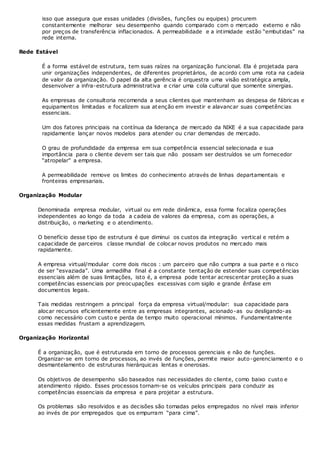 isso que assegura que essas unidades (divisões, funções ou equipes) procurem
constantemente melhorar seu desempenho quando comparado com o mercado externo e não
por preços de transferência inflacionados. A permeabilidade e a intimidade estão “embutidas” na
rede interna.
Rede Estável
É a forma estável de estrutura, tem suas raízes na organização funcional. Ela é projetada para
unir organizações independentes, de diferentes proprietários, de acordo com uma rota na cadeia
de valor da organização. O papel da alta gerência é orquestra uma visão estratégica ampla,
desenvolver a infra-estrutura administrativa e criar uma cola cultural que somente sinergias.
As empresas de consultoria recomenda a seus clientes que mantenham as despesa de fábricas e
equipamentos limitadas e focalizem sua atenção em investir e alavancar suas competências
essenciais.
Um dos fatores principais na contínua da liderança de mercado da NIKE é a sua capacidade para
rapidamente lançar novos modelos para atender ou criar demandas de mercado.
O grau de profundidade da empresa em sua competência essencial selecionada e sua
importância para o cliente devem ser tais que não possam ser destruídos se um fornecedor
“atropelar” a empresa.
A permeabilidade remove os limites do conhecimento através de linhas departamentais e
fronteiras empresariais.
Organização Modular
Denominada empresa modular, virtual ou em rede dinâmica, essa forma focaliza operações
independentes ao longo da toda a cadeia de valores da empresa, com as operações, a
distribuição, o marketing e o atendimento.
O benefício desse tipo de estrutura é que diminui os custos da integração vertical e retém a
capacidade de parceiros classe mundial de colocar novos produtos no mercado mais
rapidamente.
A empresa virtual/modular corre dois riscos : um parceiro que não cumpra a sua parte e o risco
de ser “esvaziada”. Uma armadilha final é a constante tentação de estender suas competências
essenciais além de suas limitações, isto é, a empresa pode tentar acrescentar proteção a suas
competências essenciais por preocupações excessivas com sigilo e grande ênfase em
documentos legais.
Tais medidas restringem a principal força da empresa virtual/modular: sua capacidade para
alocar recursos eficientemente entre as empresas integrantes, acionado-as ou desligando-as
como necessário com custo e perda de tempo muito operacional mínimos. Fundamentalmente
essas medidas frustam a aprendizagem.
Organização Horizontal
É a organização, que é estruturada em torno de processos gerenciais e não de funções.
Organizar-se em torno de processos, ao invés de funções, permite maior auto-gerenciamento e o
desmantelamento de estruturas hierárquicas lentas e onerosas.
Os objetivos de desempenho são baseados nas necessidades do cliente, como baixo custo e
atendimento rápido. Esses processos tornam-se os veículos principais para conduzir as
competências essenciais da empresa e para projetar a estrutura.
Os problemas são resolvidos e as decisões são tomadas pelos empregados no nível mais inferior
ao invés de por empregados que os empurram “para cima”.
 