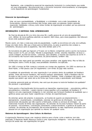 Realmente, uma competência essencial da organização horizontal é o conhecimento que reside
em seus empregados. Reconhecendo isso, a estrutura horizontal intencionalmente os empregados
como dispositivos de aprendizagem fundamental.
Potencial de Aprendizagem
Uma vez que a permeabilidade, a flexibilidade e a intimidade com a rede (proximidade de
fornecedores, clientes concorrentes) são formas pelas quais as empresas podem aprender
reaprender habilidades criticas, como várias formas de organização se avaliam por seu potencial
de aprendizagem.
INFORMAÇÕES E SISTEMAS PARA APRENDIZAGEM
No final da década de 90 e no início dos anos 90, o golfe gozava de um pico de popularidade
com milhões de novos golfistas aderindo ao esporte. Além disso, para esses jogadores não faltavam
locais onde pudessem jogar.
Mesmo assim, em meio a toda essa onda de popularidade, o golfe se encontrava em uma encruzilhada.
O jogo era muito lento. Não que o fosse para os fabricantes, ou para os gerentes dos campos e,
certamente, tão pouco para os jogadores, mas lento demais para a TV.
Os torcedores de golfe que ligavam a TV para ver os líderes competindo ponto a ponto nos buracos
finais ouviam na TV, por um lado, “Devido à programação normal, estamos impedidos de levar a
vocês a imagem do final do torneio – sintonize, para detalhes, a resenha dos esportes às 10:45 h”.
Os torcedores não ficavam nada satisfeitos. Os patrocinadores, também não.
O PGA tinha uma regra geral que permitia aos juizes penalizar uma jogada lenta. Mas na falta de
informações sobre o ritmo de jogo, essa penalidade raramente era aplicada.
Em 1992 o torneio do PGA começou contando-se o tempo dos jogadores. Em 1993 na abertura de
Doral Ryder, o PGA passou usar um regulamento com ritmos de jogo mais estritos.
A qualidade de aprendizado em uma organização é um produto direto da qualidade de feedback
gerado. Onde não houver feedback, não haverá qualquer aprendizado. Onde o feedback não for
acurado ou não ocorrer na hora certa, o aprendizado é limitado. Onde o feedback não existir, para
aqueles que podem agir sobre ele ou de forma que fruste a ação, o aprendizado será limitado.
O sistema gerencial pode ser eficiente, mas será que ele passa no teste de feedback de qualidade?
Ele promove o aprendizado?
Tanto quanto a fascinação pela técnica quanto as imposições organizacionais – precedentes, política,
procedimentos e diretrizes – podem desviar à preocupações com a qualidade do feedback. O
objetivo em uma organização inteligente é criar sistemas que forneçam feedback de qualidade que a
gerência possa usar para mudar experiências e formas de experimentação.
Os sistemas gerais são próprios à assessoria, as funções de suporte ao empreendimento –
planejamento, orçamentação, contabilidade, sistemas de gerências da informação. Os sistemas
operacionais são aqueles que dão suporte a fabricação, vendas ou serviços de entregas – as
tradicionais funções de linhas das organizações. Os sistemas de recursos humanos tratam da parte
de pessoal – recrutamento, contratação, treinamento e desenvolvimento e gerência do quadro de
carreiras. Os sistemas de recompensas são reconhecidamente os mais importantes processos com
pessoal em um organização que aprende ou mesmo em qualquer outra.
Sistemas de Aprendizagem: Uma Cultura de Abertura
A organização Planetree trouxe uma mudança drástica para a forma como a medicina tem sido
praticada. O Planetree Health Resource Center é uma organização inteligente – rara não somente em
serviços de saúde mas nas organizações em geral.
 