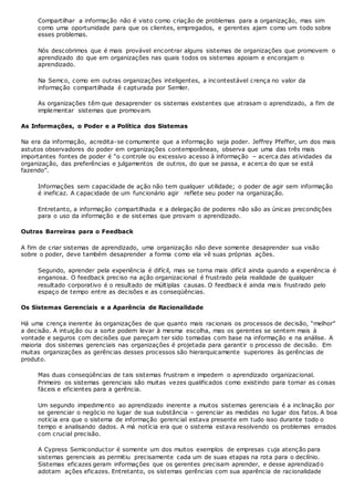 Compartilhar a informação não é visto como criação de problemas para a organização, mas sim
como uma oportunidade para que os clientes, empregados, e gerentes ajam como um todo sobre
esses problemas.
Nós descobrimos que é mais provável encontrar alguns sistemas de organizações que promovem o
aprendizado do que em organizações nas quais todos os sistemas apoiam e encorajam o
aprendizado.
Na Semco, como em outras organizações inteligentes, a incontestável crença no valor da
informação compartilhada é capturada por Semler.
As organizações têm que desaprender os sistemas existentes que atrasam o aprendizado, a fim de
implementar sistemas que promovam.
As Informações, o Poder e a Política dos Sistemas
Na era da informação, acredita-se comumente que a informação seja poder. Jeffrey Pfeffer, um dos mais
astutos observadores do poder em organizações contemporâneas, observa que uma das três mais
importantes fontes de poder é “o controle ou excessivo acesso à informação – acerca das atividades da
organização, das preferências e julgamentos de outros, do que se passa, e acerca do que se está
fazendo”.
Informações sem capacidade de ação não tem qualquer utilidade; o poder de agir sem informação
é ineficaz. A capacidade de um funcionário agir reflete seu poder na organização.
Entretanto, a informação compartilhada e a delegação de poderes não são as únicas precondições
para o uso da informação e de sistemas que provam o aprendizado.
Outras Barreiras para o Feedback
A fim de criar sistemas de aprendizado, uma organização não deve somente desaprender sua visão
sobre o poder, deve também desaprender a forma como ela vê suas próprias ações.
Segundo, aprender pela experiência é difícil, mas se torna mais difícil ainda quando a experiência é
enganosa. O feedback preciso na ação organizacional é frustrado pela realidade de qualquer
resultado corporativo é o resultado de múltiplas causas. O feedback é ainda mais frustrado pelo
espaço de tempo entre as decisões e as conseqüências.
Os Sistemas Gerenciais e a Aparência de Racionalidade
Há uma crença inerente às organizações de que quanto mais racionais os processos de decisão, “melhor”
a decisão. A intuição ou a sorte podem levar à mesma escolha, mas os gerentes se sentem mais à
vontade e seguros com decisões que pareçam ter sido tomadas com base na informação e na análise. A
maioria dos sistemas gerenciais nas organizações é projetada para garantir o processo de decisão. Em
muitas organizações as gerências desses processos são hierarquicamente superiores às gerências de
produto.
Mas duas conseqüências de tais sistemas frustram e impedem o aprendizado organizacional.
Primeiro os sistemas gerenciais são muitas vezes qualificados como existindo para tornar as coisas
fáceis e eficientes para a gerência.
Um segundo impedimento ao aprendizado inerente a muitos sistemas gerenciais é a inclinação por
se gerenciar o negócio no lugar de sua substância – gerenciar as medidas no lugar dos fatos. A boa
notícia era que o sistema de informação gerencial estava presente em tudo isso durante todo o
tempo e analisando dados. A má notícia era que o sistema estava resolvendo os problemas errados
com crucial precisão.
A Cypress Semiconductor é somente um dos muitos exemplos de empresas cuja atenção para
sistemas gerenciais as permitiu precisamente cada um de suas etapas na rota para o declínio.
Sistemas eficazes geram informações que os gerentes precisam aprender, e desse aprendizado
adotam ações eficazes. Entretanto, os sistemas gerências com sua aparência de racionalidade
 