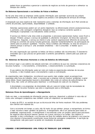 podem levar os gerentes a gerenciar o sistema de negócios ao invés de gerenciar e alimentar os
desejos dos cliente.
Os Sistemas Operacionais e os Limites de Fatos e Análises
Se há uma área onde as empresas estão usando informação para aprender acerca de seu próprio
comportamento, essa área é a de apoio logístico do produto e de operações de serviços de entrega.
A integração que essa espécie de rede representa para o sistemas de informação da K Mart atende ao
critério de precisão, oportunidade, disponibilidade e utilidade.
Sistemas operacionais podem ser um ponto importante na diferenciação enterre produtos/serviços,
e, portanto, uma vantagem competitiva desejável. Isso se comprova somente quando a
informação é apropriada e os indicadores estão corretos.
O serviço ao cliente é uma área onde os programas e processos operacionais muitas vezes ficam a
desejar. Primeiro porque o serviço de qualidade é, altamente int angível .Os fatos não capturam
sentimentos. Segundo, o serviço ao cliente é uma variável organizacional diferente do serviço de
entrega ao contrário de outras funções gerenciais, depende fundamentalmente da participação do
cliente para se produzir qualidade. Terceiro, fatos e análises são limitados na área de serviços a
clientes porque o serviço é uma atividade simultânea – ele é consumido à medida que é
produzido.
Em uma organização que aprende os limites de fatos e análises são reconhecidos. É claramente
entendido que o que precisa ser gerenciado é somente parcialmente coberto pelo que pode ser
medido.
Os Sistemas de Recursos Humanos e o Uso de Seletivo de Informação
Em nenhum lugar o uso seletivo da seleção está mais em evidência do que nos sistemas corporativos de
recursos humanos – o recrutamento, o treinamento, o desenvolvimento e a promoção.
O uso seletivo da informação pode ser visto em todos os aspectos dos sistemas de recursos
humanos, e não é isolado para o recrutamento e para a cont ratação.
As organizações mais inteligentes, reconhecem que quanto mais amplas sejam as perspectivas
esperadas pela força de trabalho, maior o sucesso que a empresa terá em resolver problemas e gerar
novas idéias. Essas organizações buscam a diversidade não como um esforço de ação afirmativa de
última hora, mas como um esforço para maximizar a contribuição de cada um na empresa.
A diversidade e os programas de diversidade são um caso em tempo real da necessidade de
sistemas de recursos humanos que abra a organização para a informação.
Sistemas Vivos de Aprendizagem: a Reengenharia
Cada vez mais, a necessidade de informação precisa, oportuna, disponível e utilizável é vista não só
como uma vantagem competitiva mas também como um imperativo ao aprendizado .
A meta da GTE é no sentido de que os técnicos de linha de frente resolvam 70% dos problemas
dos clientes sem repassá-los.
Com a economia em tempo e custo, não há muito do que admirar porque a reengenharia se tornou
o mais recente e maior gambito da gerência. A reengenharia não é um panacéia para todos os
problemas organizacionais. A reengenharia é reconhecida como um projeto radical para processos
de negócios para alcançar maiores ganhos em custos, serviços e no tempo. Seu objetivo é
aprender a usar a informação e os processo de fluxo do trabalho dentro da empresa e se conectar
com clientes e fornecedores constituindo novas fontes de vantagens competitivas. A real lição da
reengenharia vale para quem se perde em resultados do passado.
CRIANDO E RECOMPENSANDO UMA FORÇA DE TRABALHO QUE APRENDE
 