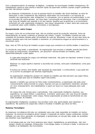 Com o desaparecimento do emprego de Baglioni, o emprego do encarregado também desapareceu. Os
trabalhadores gerência suas tarefas e solicitam ajuda da supervisão somente quando surgem problemas
que eles não possam resolver.
As mudanças fundamentais no que as pessoas fazem no trabalho não foram limitadas ao setor de
fabricação. A mais fundamental das mudanças observadas nos funcionários e na natureza do
trabalho nas organizações mais inteligentes é o entusiasmo com os ganhos em produtividade e com
as economias de custos gerados por essa maior concentração nos processos. Criar e recompensar
uma força de trabalho que aprende é um dos maiores desafios que as gerências e os funcionários
enfrentam em uma organização inteligente. Isso requer desaprender a maior parte das coisas que
se pretende saber sobre trabalho, funcionários e recompensas.
Desaprendendo sobre Cargos
Os cargos, como nós os conhecemos hoje, são um artefato social da revolução industrial. Antes da
industrialização do mundo ocidental, as pessoas não tinham “cargos”. O trabalho consistia em uma
variedade de atividades ditadas pelas necessidade de cada dia. Raramente a mais do que meia dúzia de
homens deixados para trás sem trabalho e raramente os contratant es chegam ao estacionamento e o
encontram vazio.
Hoje, mais de 75% da força de trabalho ocupam cargos que consistem em tarefas simples e repetitivas.
O conceito de cargo limita o aprendizado. As organizações que encaram o trabalho através das lentes
dos cargos se caracterizam, normalmente, por possuírem estritas divisões do trabalho, pela
departamentalização e pela rigidez.
A culpa pela proteção de cargos com definição tradicional não pode ser imputada somente à busca
territorial dos sindicatos.
Repensar os cargos significa repensar a ascensão nas carreias, tanto para trabalhadores como para
gerentes.
O avanço na carreira será medido pela aquisição de capacidade e conhecimento, o que pode até
vir a ocorrer na passagem por diversas organizações.
As organizações inteligentes pensam em relação ao trabalho que elas precisam que sejam feitos,
não nos cargos para que os trabalhos sejam executados.
Quando o trabalho que precisa ser feito muda constantemente, a organização não pode estar
constantemente redescrevendo os cargos, fazendo com que os engenheiros industriais estudem
um novo remanejamento dos trabalhadores e saiam em busca no cargo adequado para cada
pessoa.
Os cargos são uma heresia para o aprendizado. Uma organização inteligente maximiza sua
experiência; os cargos limitam a experiência. O primeiro passo para criar uma força de trabalho
que aprende é desaprender sobre cargos. Muitas organizações já estão se beneficiando de uma
visão ampliada do trabalho.
As organizações inteligentes visualizam tais escolhas como uma oportunidade para maximizar a
experiência. Na ausência de cargos eles voltam a focalizar o trabalho que deve ser feito.
Mudança Tecnológica
As mudanças tecnológicas têm sido um catalisador para uma visão expandida do trabalho em muitas
empresas. Os avanços tecnológicos deram margem à expansão de muitos cargos combinando funções
múltiplas em uma única operação. Ao empregado é apresentado um escopo mais amplo de atividades
que desafiam suas experiências.
A tecnologia pode ser uma força poderosa para induzir trabalhadores ao aprendizado, mas nem
sempre resulta em empregos enriquecidos. A tecnologia mudou e continua a mudar a natureza do
trabalho e as habilidades dos funcionários.
 