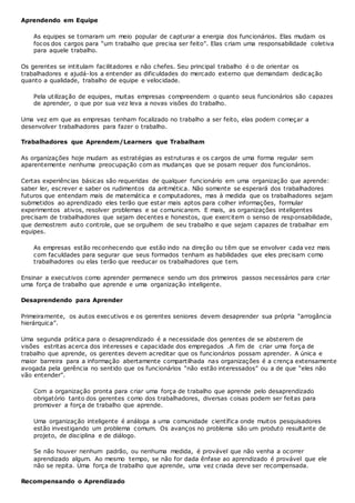 Aprendendo em Equipe
As equipes se tornaram um meio popular de capturar a energia dos funcionários. Elas mudam os
focos dos cargos para “um trabalho que precisa ser feito”. Elas criam uma responsabilidade coletiva
para aquele trabalho.
Os gerentes se intitulam facilitadores e não chefes. Seu principal trabalho é o de orientar os
trabalhadores e ajudá-los a entender as dificuldades do mercado externo que demandam dedicação
quanto a qualidade, trabalho de equipe e velocidade.
Pela utilização de equipes, muitas empresas compreendem o quanto seus funcionários são capazes
de aprender, o que por sua vez leva a novas visões do trabalho.
Uma vez em que as empresas tenham focalizado no trabalho a ser feito, elas podem começar a
desenvolver trabalhadores para fazer o trabalho.
Trabalhadores que Aprendem/Learners que Trabalham
As organizações hoje mudam as estratégias as estruturas e os cargos de uma forma regular sem
aparentemente nenhuma preocupação com as mudanças que se posam requer dos funcionários.
Certas experiências básicas são requeridas de qualquer funcionário em uma organização que aprende:
saber ler, escrever e saber os rudimentos da aritmética. Não somente se esperará dos trabalhadores
futuros que entendam mais de matemática e computadores, mas à medida que os trabalhadores sejam
submetidos ao aprendizado eles terão que estar mais aptos para colher informações, formular
experimentos ativos, resolver problemas e se comunicarem. E mais, as organizações inteligentes
precisam de trabalhadores que sejam decentes e honestos, que exercitem o senso de responsabilidade,
que demostrem auto controle, que se orgulhem de seu trabalho e que sejam capazes de trabalhar em
equipes.
As empresas estão reconhecendo que estão indo na direção ou têm que se envolver cada vez mais
com faculdades para segurar que seus formados tenham as habilidades que eles precisam como
trabalhadores ou elas terão que reeducar os trabalhadores que tem.
Ensinar a executivos como aprender permanece sendo um dos primeiros passos necessários para criar
uma força de trabalho que aprende e uma organização inteligente.
Desaprendendo para Aprender
Primeiramente, os autos executivos e os gerentes seniores devem desaprender sua própria “arrogância
hierárquica”.
Uma segunda prática para o desaprendizado é a necessidade dos gerentes de se absterem de
visões estritas acerca dos interesses e capacidade dos empregados .A fim de criar uma força de
trabalho que aprende, os gerentes devem acreditar que os funcionários possam aprender. A única e
maior barreira para a informação abertamente compartilhada nas organizações é a crença extensamente
avogada pela gerência no sentido que os funcionários “não estão interessados” ou a de que “eles não
vão entender”.
Com a organização pronta para criar uma força de trabalho que aprende pelo desaprendizado
obrigatório tanto dos gerentes como dos trabalhadores, diversas coisas podem ser feitas para
promover a força de trabalho que aprende.
Uma organização inteligente é análoga a uma comunidade científica onde muitos pesquisadores
estão investigando um problema comum. Os avanços no problema são um produto resultante de
projeto, de disciplina e de diálogo.
Se não houver nenhum padrão, ou nenhuma medida, é provável que não venha a ocorrer
aprendizado algum. Ao mesmo tempo, se não for dada ênfase ao aprendizado é provável que ele
não se repita. Uma força de trabalho que aprende, uma vez criada deve ser recompensada.
Recompensando o Aprendizado
 