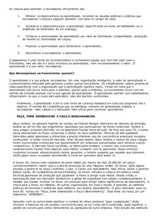 As chaves para aprender a recompensa eficazmente são:
1. Eliminar os desincentivos ao aprendizado, incluindo-se aquelas políticas e práticas que
recompense o status e paguem premiem com base no tempo de casa;
2. Esclarecer a expectativa para o aprendizado especificando os níveis de habilidades ou a
amplitude de dimensões de um emprego;
3. Fornecer a oportunidade do aprendizado por meio de informação compartilhada, atribuição
de tarefas ou rotatividade de cargos;
4. Propiciar a oportunidade para demonstrar o aprendizado;
5. Reconhecer e recompensar o aprendizado.
O pagamento é uma forma de reconhecimento e certamente aquele que tem real valor para o
funcionário, mas ele não é o único incentivo ao aprendizado, nem necessariamente o maior. O
aprendizado é a sua maior recompensa.
Que Recompensas os Funcionários querem?
O aprendizado é a sua própria recompensa. Em uma organização inteligente, o valor do aprendizado é
constantemente reforçado pelo gerentes e pelos outros funcionários. Os trabalhadores sabem através de
cada experiência com a organização que o aprendizado significa muito. Tendo em vista que o
aprendizado trás lucros tanto para o indivíduo quanto para a empresa, os funcionários ficam com um
sentido de conexão pessoal com a sua agenda de aprendizado. O aprendizado permite aos trabalhadores
influenciarem no que e como eles aprendem; eles são learners autônomos.
Finalmente, o aprendizado é em si uma fonte de contínuo feedback em todo seu progresso até o
objetivo. O sentido de competência que os indivíduos extraem do aprendizado engloba a
recompensa mais valiosa e o motivador mais eficaz para continuar aprendendo.
PEÇA, TOME EMPRESTADO E FAÇA O BENCHMARKING
Dave Jenkins, ex-gerente regional de vendas da Federal Mongul, fabricante de mancais de precisão,
lembra-se de ter rido dos engenheiros japoneses que participavam de feiras comerciais. Jenkins e
seus amigos achavam divertido ver os japoneses tirando fotos de tudo. No final dos anos 70, o humor
havia abandonado as feiras comerciais e muitos de seus exibidores. Mancais de alta qualidade
fabricados pelos japoneses e oferecidos a preços inferiores aos da concorrência americana européia
começaram a tomar conta do mercado. Uma década depois, Dave Jenkins e muitos de seus colegas
foram incentivados a antecipar sua aposentadoria por empresas pressionadas para oferecer custos
competitivos. O mercado havia escolhido, os fabricantes também, e muitos dos concorrentes
remanescentes haviam feito alianças para melhor competir com os japoneses. Esses esforços
conjuntos tornaram desnecessários muitos gerentes, e Jenkins suspeita que aqueles que sobraram
estão agora muito ocupados aprendendo a como ser parceiros para poder rir.
A Canon Inc. lançou uma copiadora de porte médio por menos de US$ 10.000,00 um preço
consideravelmente menor que o custo de produção de uma máquina similar da Xerox. Após alguns
estudos a gerência da xerox confirmou o pior; a Canon era radicalmente mais eficaz. Assim o gerente
Robert Camp, de competência de benchmarking na Xerox, estudou e colocou em prática várias
técnicas japonesas de produção que ajudariam a Xerox a atingir suas metas. Desde então, a
participação dela nos mercados domésticos e global de copiadoras tem subido consideravelmente a
medida que Camps introduz na Xerox um processo para atingir saltos significativos de desempenho. A
chave para a Xerox em milhares de outras organizações em todo o mundo é aprender as melhores
práticas de terceiros e utilizá-las para melhorar seu próprio desempenho. O grito motivador para os
anos 90 tornou-se: “Peça, tome emprestado e faça o Benchmarking”. Esse lema se traduz por um
imperativo “APRENDA!”.
Aprender com os outros pode significar a compra de vários produtos “para comparação”; pode
envolver a abertura de um produto concorrente para se ver como ele é construído; pode significar o
pedido de convite para visitar diretamente as operações de outra empresa. Pelo estudo das melhores
 