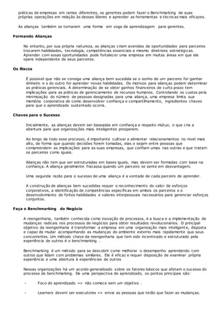 práticas de empresas em ramos diferentes, os gerentes podem fazer o Benchmarking de suas
próprias operações em relação às desses líderes e aprender as ferramentas e técnicas mais eficazes.
As alianças também se tornaram uma forma em voga de aprendizagem para gerentes.
Formando Alianças
No entanto, por sua própria natureza, as alianças criam avenidas de oportunidades para parceiros
trocarem habilidades, tecnologia, competências essenciais e mesmo diretrizes estratégicas.
Aprender com essas oportunidades pode fortalecer uma empresa em muitas áreas em que ela
opere independente de seus parceiros.
Os Riscos
É possível que não se consiga uma aliança bem sucedida se o sonho de um parceiro for ganhar
dinheiro e o do outro for aprender novas habilidades. Os motivos para alianças podem determinar
as práticas gerenciais. A determinação de se obter ganhos financeiros de curto prazo tem
implicações para as práticas de gerenciamento de recursos humanos. Controlando os custos pe la
minimização do número de pessoas designadas para uma aliança, uma empresa limita sua
memória corporativa de como desenvolver confiança e compartilhamento, ingredientes chaves
para que o aprendizado sustentado ocorra.
Chaves para o Sucesso
Inicialmente, as alianças devem ser baseadas em confiança e respeito mútuo, o que cria a
abertura para que organizações mais inteligentes prosperem.
Ao longo de todo esse processo, é importante cultivar e alimentar relacionamentos no nível mais
alto, de forma que quando decisões forem tomadas, elas o sejam entre pessoas que
compreendem as implicações para as suas empresas, que confiam umas nas outras e que tratam
os parceiros como iguais.
Alianças não tem que ser estruturadas em bases iguais, mas devem ser formadas com base na
confiança. A aliança geralmente fracassa quando um parceiro se sente em desvantagem.
Uma segunda razão para o sucesso de uma aliança é a vontade de cada parceiro de aprender.
A construção de alianças bem sucedidas requer o reconhecimento do valor de esforços
corporativos, a identificação de competências específicas em ambos os parceiros e o
desenvolvimento de fortes habilidades e valores interpessoais necessários para gerenciar esforços
conjuntos.
Faça o Benchmarking do Negócio
A reengenharia, também conhecida como inovação de processos, é a busca e a implementação de
mudanças radicais nos processos de negócios para obter resultados revolucionários. O principal
objetivo da reengenharia é transformar a empresa em uma organização mais inteligent e, disposta
e capaz de mudar acompanhando as mudanças do ambiente externo mais rapidamente que seus
concorrentes. Um método chave da reengenharia que tem sido incentivado e estruturado pela
experiência de outros é o benchmarking .
Benchmarking é um método para se descobrir como melhorar o desempenho aprendendo com
outros que lidam com problemas similares. Ele é eficaz e requer disposição de examinar própria
experiência e uma abertura à experiências de outros
Nessas organizações há um acordo generalizado sobre os fatores básicos que afetam o sucesso do
processo de benchmarking. De uma perspectiva de aprendizado, os pontos principais são:
- Foco do aprendizado => não comece sem um objetivo .
- Learners devem ser executores => envie as pessoas que terão que fazer as mudanças.
 