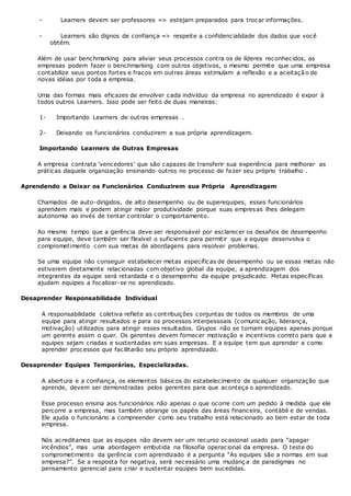 - Learners devem ser professores => estejam preparados para trocar informações.
- Learners são dignos de confiança => respeite a confidencialidade dos dados que você
obtém.
Além de usar benchmarking para aliviar seus processos contra os de líderes reconhecidos, as
empresas podem fazer o benchmarking com outros objetivos, o mesmo permite que uma empresa
contabilize seus pontos fortes e fracos em outras áreas estimulam a reflexão e a aceitação de
novas idéias por toda a empresa.
Uma das formas mais eficazes de envolver cada indivíduo da empresa no aprendizado é expor à
todos outros Learners. Isso pode ser feito de duas maneiras:
1- Importando Learners de outras empresas .
2- Deixando os funcionários conduzirem a sua própria aprendizagem.
Importando Learners de Outras Empresas
A empresa contrata ‘vencedores’ que são capazes de transferir sua experiência para melhorar as
práticas daquela organização ensinando outros no processo de fazer seu próprio trabalho .
Aprendendo a Deixar os Funcionários Conduzirem sua Própria Aprendizagem
Chamados de auto-dirigidos, de alto desempenho ou de superequipes, esses funcionários
aprendem mais e podem atingir maior produtividade porque suas empresas lhes delegam
autonomia ao invés de tentar controlar o comportamento.
Ao mesmo tempo que a gerência deve ser responsável por esclarecer os desafios de desempenho
para equipe, deve também ser flexível o suficiente para permitir que a equipe desenvolva o
comprometimento com sua metas de abordagens para resolver problemas.
Se uma equipe não conseguir estabelecer metas específicas de desempenho ou se essas metas não
estiverem diretamente relacionadas com objetivo global da equipe, a aprendizagem dos
integrantes da equipe será retardada e o desempenho da equipe prejudicado. Metas específicas
ajudam equipes a focalizar-se no aprendizado.
Desaprender Responsabilidade Individual
A responsabilidade coletiva reflete as contribuições conjuntas de todos os membros de uma
equipe para atingir resultados e para os processos interpessoais (comunicação, liderança,
motivação) utilizados para atingir esses resultados. Grupos não se tornam equipes apenas porque
um gerente assim o quer. Os gerentes devem fornecer motivação e incentivos correto para que a
equipes sejam criadas e sustentadas em suas empresas. E a equipe tem que aprender a como
aprender processos que facilitarão seu próprio aprendizado.
Desaprender Equipes Temporárias, Especializadas.
A abertura e a confiança, os elementos básicos do estabelecimento de qualquer organização que
aprende, devem ser demonstradas pelos gerentes para que aconteça o aprendizado.
Esse processo ensina aos funcionários não apenas o que ocorre com um pedido à medida que ele
percorre a empresa, mas também abrange os papéis das áreas financeira, contábil e de vendas.
Ele ajuda o funcionário a compreender como seu trabalho está relacionado ao bem estar de toda
empresa.
Nós acreditamos que as equipes não devem ser um recurso ocasional usado para “apagar
incêndios”, mas uma abordagem embutida na filosofia operacional da empresa. O teste do
comprometimento da gerência com aprendizado é a pergunta “As equipes são a normas em sua
empresa?”. Se a resposta for negativa, será necessário uma mudanç a de paradigmas no
pensamento gerencial para criar e sustentar equipes bem sucedidas.
 