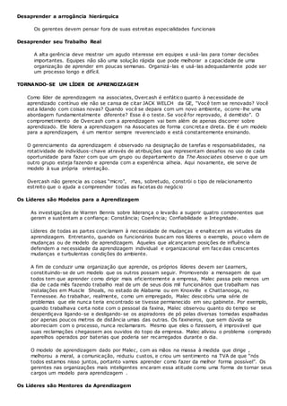 Desaprender a arrogância hierárquica
Os gerentes devem pensar fora de suas estreitas especialidades funcionais
Desaprender seu Trabalho Real
A alta gerência deve mostrar um agudo interesse em equipes e usá-las para tomar decisões
importantes. Equipes não são uma solução rápida que pode melhorar a capacidade de uma
organização de aprender em poucas semanas. Organizá-las e usá-las adequadamente pode ser
um processo longo e difícil.
TORNANDO-SE UM LÍDER DE APRENDIZAGEM
Como líder de aprendizagem na associates, Overcash é enfático quanto à necessidade de
aprendizado contínuo ele não se cansa de citar JACK WELCH da GE, “Você tem se renovado? Você
esta lidando com coisas novas? Quando você se depara com um novo ambiente, ocorre-lhe uma
abordagem fundamentalmente diferente? Esse é o teste. Se você for reprovado, é demitido”. O
comprometimento de Overcash com a aprendizagem vai bem além de apenas discorrer sobre
aprendizado. Ele lidera a aprendizagem na Associates de forma concreta e direta. Ele é um modelo
para a aprendizagem, é um mentor sempre reverenciado e está constantemente ensinando.
O gerenciamento da aprendizagem é observado na designação de tarefas e responsabilidades, na
rotatividade de indivíduos-chave através de atribuições que representam desafios no uso de cada
oportunidade para fazer com que um grupo ou departamento da The Associates observe o que um
outro grupo esteja fazendo e aprenda com a experiência alheia. Aqui novamente, ele serve de
modelo à sua própria orientação.
Overcash não gerencia as coisas “micro”, mas, sobretudo, constrói o tipo de relacionamento
estreito que o ajuda a compreender todas as facetas do negócio
Os Líderes são Modelos para a Aprendizagem
As investigações de Warren Bennis sobre liderança o levarão a sugerir quatro componentes que
geram e sustentam a confiança: Constância; Coerência; Confiabilidade e Integridade.
Líderes de todas as partes conclamam à necessidade de mudanças e enaltecem as virtudes da
aprendizagem. Entretanto, quando os funcionários buscam nos líderes o exemplo, pouco vêem de
mudanças ou de modelo de aprendizagem. Aqueles que alcançaram posições de influência
defendem a necessidade da aprendizagem individual e organizacional em face das crescentes
mudanças e turbulentas condições do ambiente.
A fim de conduzir uma organização que aprende, os próprios líderes devem ser Learners,
constituindo-se de um modelo que os outros possam seguir. Promovendo a mensagem de que
todos tem que aprender como dirigir mais eficientemente a empresa, Malec passa pelo menos um
dia de cada mês fazendo trabalho real de um de seus dois mil funcionários que trabalham nas
instalações em Muscle Shoals, no estado de Alabama ou em Knoxville e Chattanooga, no
Tennessee. Ao trabalhar, realmente, como um empregado, Malec descobriu uma série de
problemas que ele nunca teria encontrado se tivesse permanecido em seu gabinete. Por exemplo,
quando trabalhava certa noite com o pessoal da faxina, Malec observou quanto do tempo se
desperdiçava ligando-se e desligando-se os aspiradores de pó pelas diversas tomadas espalhadas
por apenas poucos metros de distância umas das outras. Os faxineiros, que sem dúvida se
aborreciam com o processo, nunca reclamaram. Mesmo que eles o fizessem, é improvável que
suas reclamações chegassem aos ouvidos do topo da empresa. Malec aliviou o problema comprado
aparelhos operados por baterias que poderia ser recarregados durante o dia.
O modelo de aprendizagem dado por Malec, com as mãos na massa à medida que dirige ,
melhorou a moral, a comunicação, reduziu custos, e criou um sentimento na TVA de que “nós
todos estamos nisso juntos, portanto vamos aprender como fazer da melhor forma possível”. Os
gerentes nas organizações mais inteligentes encaram essa atitude como uma forma de tornar seus
cargos um modelo para aprendizagem .
Os Líderes são Mentores da Aprendizagem
 