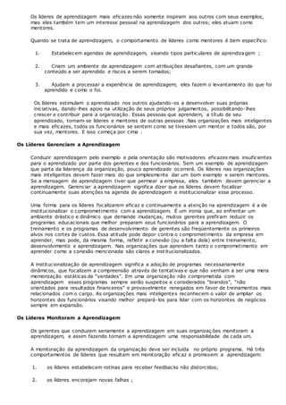Os líderes de aprendizagem mais eficazes não somente inspiram aos outros com seus exemplos,
mas eles também tem um interesse pessoal na aprendizagem dos outros; eles atuam como
mentores.
Quando se trata de aprendizagem, o comportamento de líderes como mentores é bem específico:
1. Estabelecem agendas de aprendizagem, visando tipos particulares de aprendizagem ;
2. Criam um ambiente de aprendizagem com atribuições desafiantes, com um grande
conteúdo a ser aprendido e riscos a serem tomados;
3. Ajudam a processar a experiência de aprendizagem; eles fazem o levantamento do que foi
aprendido e como o foi.
Os líderes estimulam o aprendizado nos outros ajudando-os a desenvolver suas próprias
iniciativas, dando-lhes apoio na utilização de seus próprios julgamentos, possibilitando-lhes
crescer e contribuir para a organização. Essas pessoas que aprendem, a título de seu
aprendizado, tornam-se líderes e mentores de outras pessoas .Nas organizações mais inteligentes
e mais eficazes, todos os funcionários se sentem como se tivessem um mentor e todos são, por
sua vez, mentores. E isso começa por cima .
Os Líderes Gerenciam a Aprendizagem
Conduzir aprendizagem pelo exemplo e pela orientação são motivadores eficazes mais insuficientes
para o aprendizado por parte dos gerentes e dos funcionários. Sem um exemplo de aprendizagem
que parta da liderança da organização, pouco aprendizado ocorrerá. Os líderes nas organizações
mais inteligentes devem fazer mais do que simplesmente dar um bom exemplo e serem mentores.
Se a mensagem de aprendizagem tiver que permear a empresa, eles também devem gerenciar a
aprendizagem. Gerenciar a aprendizagem significa dizer que os líderes devem focalizar
continuamente suas atenções na agenda de aprendizagem e institucionalizar esse processo.
Uma forma para os líderes focalizarem eficaz e continuamente a atenção na aprendizagem é a de
institucionalizar o comprometimento com a aprendizagem. É um ironia que, ao enfrentar um
ambiente drástico e dinâmico que demande mudanças, muitos gerentes prefiram reduzir os
programas educacionais que melhor preparam seus funcionários para a aprendizagem. O
treinamento e os programas de desenvolvimento de gerentes são freqüentemente os primeiros
alvos nos cortes de custos. Essa atitude pode depor contra o comprometimento da empresa em
aprender, mas pode, da mesma forma, refletir a conexão (ou a falta dela) entre treinamento,
desenvolvimento e aprendizagem. Nas organizações que aprendem tanto o comprometimento em
aprender como a conexão mencionada são claros e institucionalizados.
A institucionalização de aprendizagem significa a adoção de programas necessariamente
dinâmicos, que focalizem a compreensão através de tentativas e que não venham a ser uma mera
memorização estáticas de “verdades”. Em uma organização não comprometida com
aprendizagem esses programas sempre serão suspeitos e considerados “brandos”, “não
orientados para resultados financeiros” e provavelmente renegados em favor de treinamentos mais
relacionados com o cargo. As organizações mais inteligentes reconhecem o valor de ampliar os
horizontes dos funcionários visando melhor prepará-los para lidar com os horizontes de negócios
sempre em expansão.
Os Líderes Monitoram a Aprendizagem
Os gerentes que conduzem seriamente a aprendizagem em suas organizaç ões monitoram a
aprendizagem, e assim fazendo tornam a aprendizagem uma responsabilidade de cada um.
A monitoração da aprendizagem da organização deve ser incluída no próprio programa. Há três
comportamentos de líderes que resultam em monitoração eficaz e promovem a aprendizagem:
1. os líderes estabelecem rotinas para receber feedbacks não distorcidos;
2. os líderes encorajam novas falhas ;
 