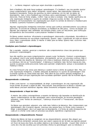 3. os líderes imaginam ações que sejam divertidas e agradáveis.
Sem o feedback, não pode haver qualquer aprendizagem. É o feedback que nos permite ajustar
nosso comportamento para melhor atingirmos nossas metas. Nas organizações modernas, o
feedback é abundante. Muitos dos gerentes se vêem submersos em um mar de dados de
desempenho, mais o único feedback que contribuiu para a aprendizagem é o feedback não
distorcido. Posto de forma simples, é difícil hoje se obter a verdade. Uma medida significativa de
uma organização inteligente é quanto de verdade chega aos ouvidos do líder. Há diversas
dinâmicas em funcionamento nas organizações que atuam no sentido de distorcer o feedback para
os líderes e portanto frustarem a aprendizagem.
Algumas organizações inteligentes instituíram rotinas para verificar sistematicamente sua práticas
gerenciais. O conceito de avaliação ascendente, ou feedback de 360 graus, tornou-se popular em
algumas das empresas mais admiradas dos Estados Unidos como um mecanismo para verificação
da experiência dos funcionários e para propiciar feedback à liderança.
Os líderes podem monitorar eficazmente a aprendizagem observando a diversidade, discordância e
verificações existentes em sua própria organização: Quanto maior o significado de cada um desses
itens, maior o aprendizado obtido. O mesmo é valido para as falhas. Quanto mais você errar mais
poderá aprender.
Condições para Conduzir a Aprendizagem
Dar o exemplo, orientar, gerenciar e monitorar são comportamentos-chave dos gerentes que
promovem a aprendizagem.
Isso não significa que esses comportamentos possam surgir facilmente. Conduzir a aprendizagem
em qualquer nível é uma tarefa desafiadora, principalmente por ser um processo contínuo. Hoje é
comum se falar dos desafios da liderança com crises e mudanças drásticas, onde a organização e
os indivíduos têm de ser “transformados”. A liderança é realmente mais fácil em épocas de crise,
quando as pessoas estão procurando lições para aprender simplesmente porque a necessidade de
mudança é óbvia.
As crises fornecem uma arena para liderança e podem testar o ânimo de qualquer líder. Mas, em
uma organização inteligente, a medida adequada de liderança é o quanto de aprendizagem está
ocorrendo quando as coisas estão indo bem. Mais difícil do que ensinar pessoas inteligentes a
aprender e fazer com que organizações bem-sucedidas aprendam quando não há incêndio algum.
Desaprendendo a Liderança
O líder como learner e a responsabilidade de dirigir a aprendizagem de uma organização são
novas formas de pensar o papel do líder. Para assumir essa perspectiva os líderes e aqueles que
serão líderes precisam abandonar algumas idéias fortemente arraigadas sobre liderança.
Desaprendendo o Papel do Líder
A maioria das visões contemporâneas a respeito de liderança são baseadas na identificação de
alguns comportamentos do líder apropriados para certas situações. As recentes abordagens
populares, como “Estilos de Lideranças”, “Liderança Situacional” e “Transacional”, são típicas
dessa visão.
Os líderes que aprendem adquirem uma visão mais holística da liderança. Eles compreendem que
aprendizagem não é somente alguma coisa que uma pessoa faça, é a forma como a pessoa é.
Dirigir a aprendizagem não é um papel que se desempenhe, é a forma de visão introspectiva de
cada um e a forma como cada um processa sua própria experiência organizacional.
Desaprendendo o Desprendimento Pessoal
Muitos dos líderes de hoje se vangloriam de seu desprendimento pessoal. Eles alegam que
tempos difíceis demandam pessoas duras que sejam capazes de por de lado sua agenda pessoal
em favor da busca dos fatos, da análise objetiva e da tomada de decisão. A quem líder orienta e
como ele o faz são escolhas que tem profundos efeitos na aprendizagem para os indivíduos e
 
