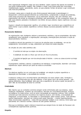 Uma organização inteligente exige que seus membros sejam capazes não apenas de examinar a
sua ações (realimentação simples) mas também o modo como essas ações são vivenciadas
(realimentação dupla), aprendendo, assim, se suas próprias formas de pensar e agir constituem
uma fonte de problemas.
O primeiro passo para a criação de uma eficácia pessoal relacionado à aprendizagem é
desaprender a eficácia pessoal referente ao conhecimento, compreensão e solução de problemas,
todos esses processos são importantes e já se mostraram eficazes, mas nem indivíduo nem
organizações vão atingir as vantagens prometidas pelo aprendizado se não conseguirem deixar de
lado seus próprios passados e focalizarem nos limites de suas próprias regras cognitivas e de seus
raciocínio.
Superar o desafio de desaprender significa, em primeiro lugar reconhecer que a experiência só
pode ensinar o que a própria experiência conhece. Nossos sucessos passados reprimem nosso
futuro.
Pensamento Sistêmico
As organizações mais inteligente adotam o pensamento sistêmico, cuja as propriedades são muito
semelhantes entre indivíduos e organizações: percepção, orientação para processos e noção do
desenvolvimento histórico.
A tendência natural dos gerentes é ir à procura de soluções para os problemas, em vez de
simplesmente encontrarem, ou seja, esbarrarem por acaso com essas soluções.
As virtudes de uma visão sistêmica são:
· O sentido do todo que se origina da observação,
· A amplitude de visão e o fluxo que vem de um foco no processo,
· O sentido de ligação que vem da atenção dada à história – como as coisas ocorrem ao longo
do tempo.
O pensamento sistêmico valoriza a experiência de indivíduos e organizações. Aprender com essas
experiências requer abertura por parte de todos os envolvidos
Abertura
Ter abertura significa ter um certo grau de humildade em relação à própria experiência e
disposição de interromper a necessidade de controle.
A abertura começa com o reconhecimento das limitações de nosso próprio valor, formação e
experiência, reconhecendo que não são melhores e nem piores que o de outras pessoas – são
apenas diferentes. Essa humildade abre para nós a experiência de outros e pode nos permitir a
abrir mão da necessidade de estar no controle
Criatividade
Não importa que as condições correntes estejam sendo enfrentadas pela sua empresa, sejam
mudanças reguladoras, aumento de concorrência, mercado em crescimento/retração, avanços
tecnológicos, ou todas juntas, você vai sentir necessidade de respostas criativas. Uma condição
universal que todo executivo reconhece nos negócios atuais é, sem dúvida, a necessidade de
imaginação e inventividade. A criatividade e a aprendizagem adam sempre juntas. Todo indivíduo
quanto organizações precisam ser criativos para poder aprender – criando experimentações,
meios de processar experiência - todos têm que aprender também a ser criativos. Entre saber que
precisamos ser criativos e sermos criativos há uma grande distância.
Para que os indivíduos sejam criativos é essencial que estejam livres do medo de fracassar e de
conseqüências organizacionais punitivas.
Empatia
 